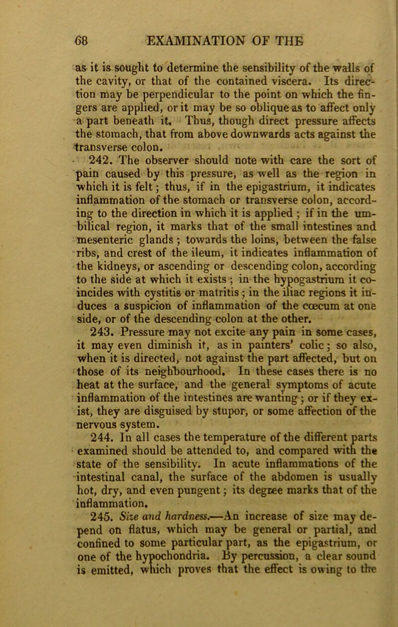 as it is sought to determine the sensibility of the walls of the cavity, or that of the contained viscera. Its direc- tion may be perpendicular to the point on which the fin- gers are applied, or it may be so oblique as to affect only a part beneath it. Thus, though direct pressure affects the stomach, that from above downwards acts against the transverse colon. 242. The observer should note with care the sort of pain caused by this pressure, as well as the region in which it is felt; thus, if in the epigastrium, it indicates inflammation of the stomach or transverse colon, accord- ing to the direction in which it is applied ; if in the um- bilical region, it marks that of the small intestines and mesenteric glands ; towards the loins, between the false ribs, and crest of the ileum, it indicates inflammation of the kidneys, or ascending or descending colon, according to the side at which it exists ; in the hypogastrium it co- incides with cystitis or matritis; in the iliac regions it in- duces a suspicion of inflammation of the ccecum at one side, or of the descending colon at the other. 243. Pressure may not excite any pain in some cases, it may even diminish it, as in painters’ colic; so also, when it is directed, not against the part affected, but on those of its neighbourhood. In these cases there is no heat at the surface, and the general symptoms of acute inflammation of the intestines are wanting; or if they ex- ist, they are disguised by stupor, or some affection of the nervous system. 244. In all cases the temperature of the different parts examined should be attended to, and compared with the state of the sensibility. In acute inflammations of the intestinal canal, the surface of the abdomen is usually hot, dry, and even pungent; its degree marks that of the inflammation. 245. Size and hardness.—An increase of size may de- pend on flatus, which may be general or partial, and confined to some particular part, as the epigastrium, or one of the hypochondria. By percussion, a clear sound is emitted, which proves that the effect is owing to the