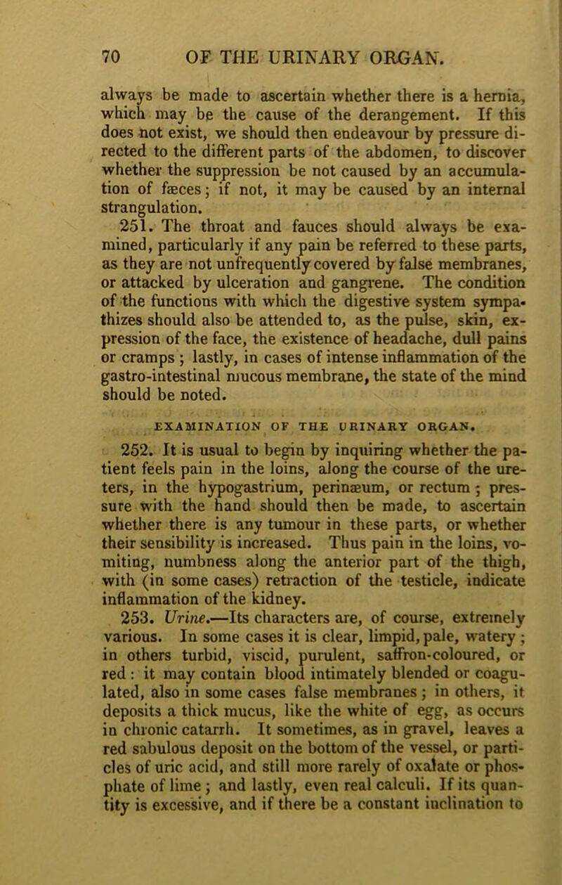 always be made to ascertain whether there is a hernia, which may be the cause of the derangement. If this does not exist, we should then endeavour by pressure di- rected to the different parts of the abdomen, to discover whether the suppression be not caused by an accumula- tion of faeces; if not, it may be caused by an internal strangulation. 251. The throat and fauces should always be exa- mined, particularly if any pain be referred to these parts, as they are not unfrequently covered by false membranes, or attacked by ulceration and gangrene. The condition of the functions with which the digestive system sympa- thizes should also be attended to, as the pulse, skin, ex- pression of the face, the existence of headache, dull pains or cramps ; lastly, in cases of intense inflammation of the gastro-intestinal mucous membrane, the state of the mind should be noted. EXAMINATION OF THE URINARY ORGAN. 252. It is usual to begin by inquiring whether the pa- tient feels pain in the loins, along the course of the ure- ters, in the hypogastrium, perinaeum, or rectum ; pres- sure with the hand should then be made, to ascertain whether there is any tumour in these parts, or whether their sensibility is increased. Thus pain in the loins, vo- miting, numbness along the anterior part of the thigh, with (in some cases) retraction of the testicle, indicate inflammation of the kidney. 253. Urine.—Its characters are, of course, extremely various. In some cases it is clear, limpid, pale, watery ; in others turbid, viscid, purulent, saffron-coloured, or red : it may contain blood intimately blended or coagu- lated, also in some cases false membranes ; in others, it deposits a thick mucus, like the white of egg, as occurs in chronic catarrh. It sometimes, as in gravel, leaves a red sabulous deposit on the bottom of the vessel, or parti- cles of uric acid, and still more rarely of oxalate or phos- phate of lime ; and lastly, even real calculi. If its quan- tity is excessive, and if there be a constant inclination to
