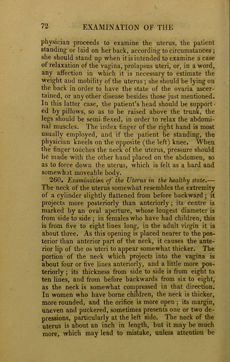 physician proceeds to examine the uterus, the patient standing or laid on her back, according to circumstances; she should stand up when it is iutended to examine a case of relaxation of the vagina, prolapsus uteri, or, in a word, any affection in which it is necessary to estimate the weight and mobility of the uterus; she should be lying on the back in order to have the state of the ovaria ascer- tained, or any other disease besides those just mentioned. In this latter case, the patient’s head should be support • ed by pillows, so as to be raised above the trunk, the legs should be semi-flexed, in order to relax the abdomi- nal muscles. The index finger of the right hand is most usually employed, and if the patient be standing, the physician kneels on the opposite (the left) knee. When the finger touches the neck of the uterus, pressure should b6 made with the other hand placed on the abdomen, so as to force down the uterus, which is felt as a hard and somewhat moveable body. 260. Examination of the Uterus in the healthy state.— The neck of the uterus somewhat resembles the extremity of a cylinder slightly flattened from before backward ; it projects more posteriorly than anteriorly; its centre is marked by an oval aperture, whose longest diameter is from side to side ; in females who have had children, this is from five to eight lines long, in the adult virgin it is about three. As this opening is placed nearer to the pos- terior than anterior part of the neck, it causes the ante- rior lip of the os uteri to appear somewhat thicker. The portion of the neck which projects into the vagina is about four or five lines anteriorly, and a little more pos- teriorly ; its thickness from side to side is from eight to ten lines, and from before backwards from six to eight, as the neck is somewhat compressed in that direction. In women who have borne children, the neck is thicker, more rounded, and the orifice is more open ; its margin, uneven and puckered, sometimes presents one or two de- pressions, particularly at the left side. The neck of the uterus is about an inch in length, but it may be much more, which may lead to mistake, unless attention be