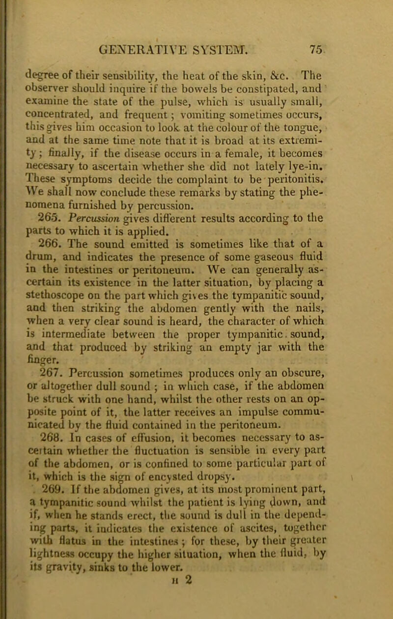 degree of their sensibility, the heat of the skin, &c. The observer should inquire if the bowels be constipated, and examine the state of the pulse, which is usually small, concentrated, and frequent; vomiting sometimes occurs, this gives him occasion to look at the colour of the tongue, and at the same time note that it is broad at its extremi- ty ; finally, if the disease occurs in a female, it becomes necessary to ascertain whether she did not lately lye-in. These symptoms decide the complaint to be peritonitis. We shall now conclude these remarks by stating the phe- nomena furnished by percussion. 265. Percussion gives different results according to the parts to which it is applied. 266. The sound emitted is sometimes like that of a drum, and indicates the presence of some gaseous fluid in the intestines or peritoneum. We can generally as- certain its existence in the latter situation, by placing a stethoscope on the part which gives the tympanitic sound, and then striking the abdomen gently with the nails, when a very clear sound is heard, the character of which is intermediate between the proper tympanitic. sound, and that produced by striking an empty jar with the finger. 267. Percussion sometimes produces only an obscure, or altogether dull sound ; in which case, if the abdomen be struck with one hand, whilst the other rests on an op- posite point of it, the latter receives an impulse commu- nicated by the fluid contained in the peritoneum. 268. In cases of effusion, it becomes necessary to as- certain whether the fluctuation is sensible in every part of the abdomen, or is confined to some particular part of it, which is the sign of encysted dropsy. 269. If the abdomen gives, at its most prominent part, a tympanitic sound whilst the patient is lying down, and if, when he stands erect, the sound is dull in the depend- ing parts, it indicates the existence of ascites, together with flatus in the intestines; for these, by their greater lightness occupy the higher situation, when the fluid, by its gravity, sinks to the lower. h 2
