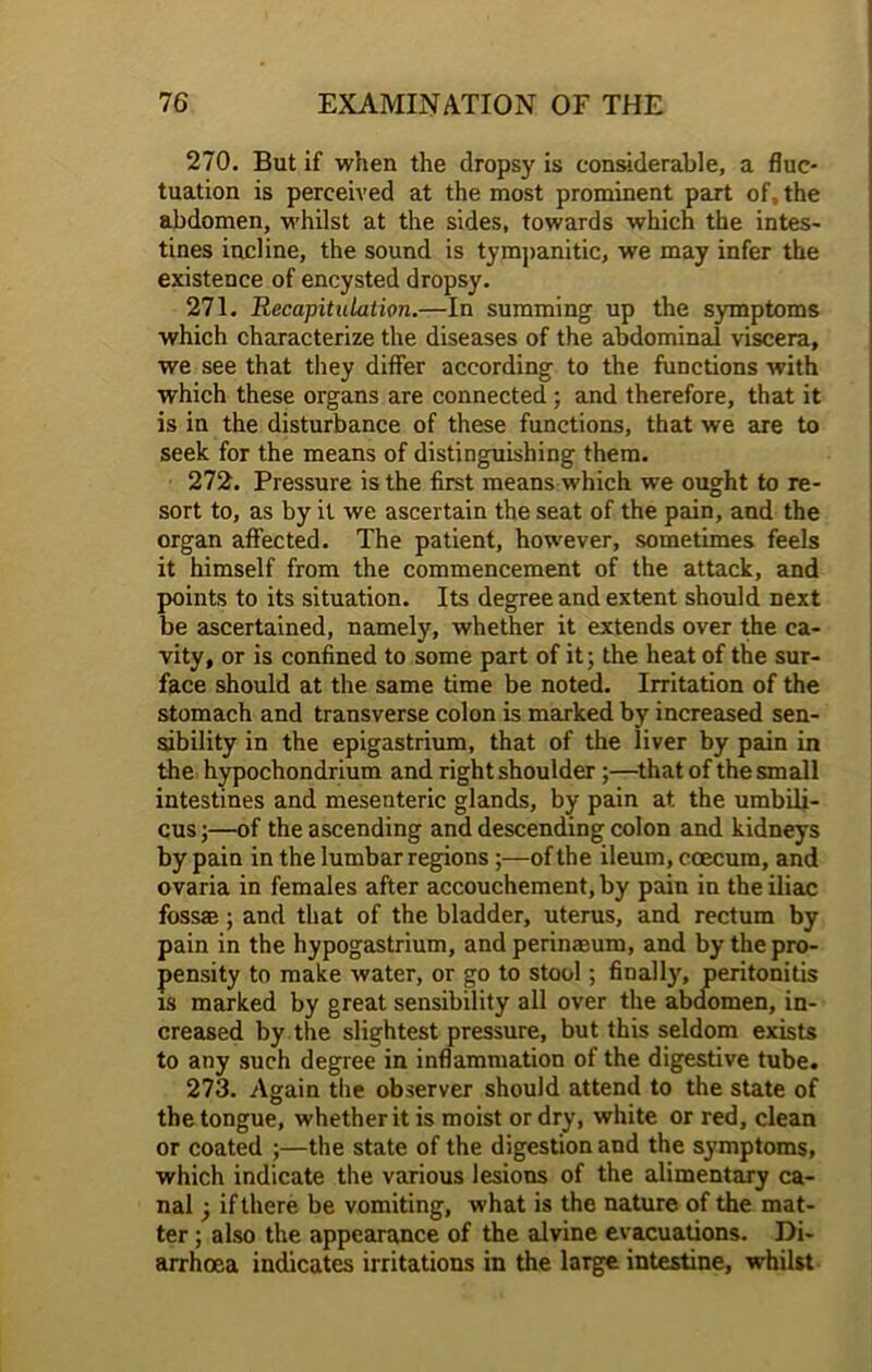 270. But if when the dropsy is considerable, a fluc- tuation is perceived at the most prominent part of, the abdomen, whilst at the sides, towards which the intes- tines incline, the sound is tympanitic, we may infer the existence of encysted dropsy. 271. Recapitulation.—In summing up the symptoms which characterize the diseases of the abdominal viscera, we see that they differ according to the functions with which these organs are connected ; and therefore, that it is in the disturbance of these functions, that we are to seek for the means of distinguishing them. 272. Pressure is the first means which we ought to re- sort to, as by it we ascertain the seat of the pain, and the organ affected. The patient, however, sometimes feels it himself from the commencement of the attack, and points to its situation. Its degree and extent should next be ascertained, namely, whether it extends over the ca- vity, or is confined to some part of it; the heat of the sur- face should at the same time be noted. Irritation of the stomach and transverse colon is marked by increased sen- sibility in the epigastrium, that of the liver by pain in the hypochondrium and right shoulder;—that of the small intestines and mesenteric glands, by pain at the umbili- cus ;—of the ascending and descending colon and kidneys by pain in the lumbar regions;—of the ileum, ccecura, and ovaria in females after accouchement, by pain in the iliac fossae; and that of the bladder, uterus, and rectum by pain in the hypogastrium, and perinaeum, and by the pro- pensity to make water, or go to stool; finally, peritonitis is marked by great sensibility all over the abdomen, in- creased by the slightest pressure, but this seldom exists to any such degree in inflammation of the digestive tube. 273. Again the observer should attend to the state of the tongue, whether it is moist or dry, white or red, clean or coated ;—the state of the digestion and the symptoms, which indicate the various lesions of the alimentary ca- nal ; if there be vomiting, what is the nature of the mat- ter ; also the appearance of the alvine evacuations. Di- arrhoea indicates irritations in the large intestine, whilst