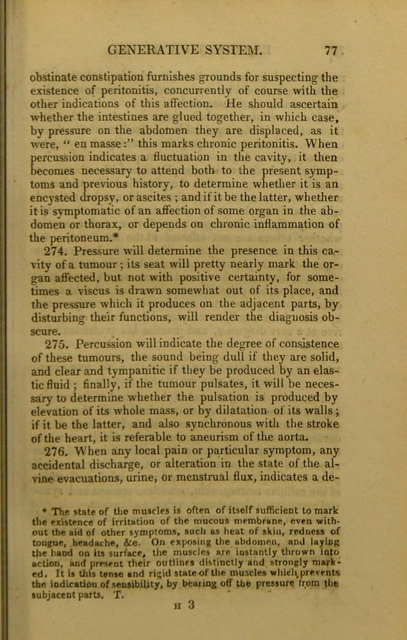 obstinate constipation furnishes grounds for suspecting the existence of peritonitis, concurrently of course with the other indications of this affection. He should ascertain whether the intestines are glued together, in which case, by pressure on the abdomen they are displaced, as it were, “ en masse:” this marks chronic peritonitis. When percussion indicates a fluctuation in the cavity, it then becomes necessary to attend both to the present symp- toms and previous history, to determine whether it is an encysted dropsy, or ascites ; and if it be the latter, whether it is symptomatic of an affection of some organ in the ab- domen or thorax, or depends on chronic inflammation of the peritoneum.* 274. Pressure will determine the presence in this ca- vity of a tumour; its seat will pretty nearly mark the or- gan affected, but not with positive certainty, for some- times a viscus is drawn somewhat out of its place, and the pressure which it produces on the adjacent parts, by disturbing their functions, will render the diagnosis ob- scure. 275. Percussion will indicate the degree of consistence of these tumours, the sound being dull if they are solid, and clear and tympanitic if they be produced by an elas- tic fluid ; finally, if the tumour pulsates, it will be neces- sary to determine whether the pulsation is produced by elevation of its whole mass, or by dilatation of its walls; if it be the latter, and also synchronous with the stroke of the heart, it is referable to aneurism of the aorta. 276. When any local pain or particular symptom, any accidental discharge, or alteration in the state of the al- vine evacuations, urine, or menstrual flux, indicates a de- • The state of the muscles is often of itself sufficient to mark the existence of irritation of the mucous membrane, even with- out the aid of other symptoms, such as heat of skin, redness of tongue, headache, &e. On exposing the abdomen, and layiDg the hand on its surface, the muscles are instantly thrown into action, and present their outlines distinctly and strongly mark- ed. It is this tense and rigid stateof the muscles whicl^prevents the indication of sensibility, by bearing off the pressure from (lie subjacent parts, T.
