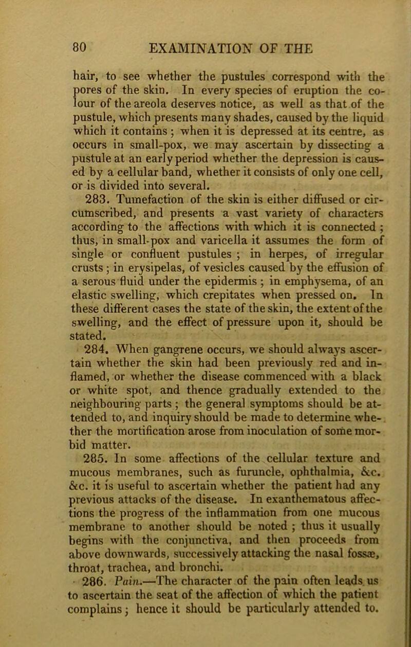 hair, to see whether the pustules correspond with the pores of the skin. In every species of eruption the co- lour of the areola deserves notice, as well as that of the pustule, which presents many shades, caused by the liquid which it contains ; when it is depressed at its centre, as occurs in small-pox, we may ascertain by dissecting a pustule at an early period whether the depression is caus- ed by a cellular band, whether it consists of only one cell, or is divided into several. 283. Tumefaction of the skin is either diffused or cir- cumscribed, and presents a vast variety of characters according to the affections with which it is connected ; thus, in small-pox and varicella it assumes the form of single or confluent pustules ; in herpes, of irregular crusts ; in erysipelas, of vesicles caused by the effusion of a serous fluid under the epidermis ; in emphysema, of an elastic swelling, which crepitates when pressed on. In these different cases the state of the skin, the extent of the swelling, and the effect of pressure upon it, should be stated. 284. When gangrene occurs, we should always ascer- tain whether the skin had been previously red and in- flamed, or whether the disease commenced with a black or white spot, and thence gradually extended to the neighbouring parts ; the general symptoms should be at- tended to, and inquiry should be made to determine whe- ther the mortification arose from inoculation of some mor- bid matter. 285. In some affections of the cellular texture and mucous membranes, such as furuncle, ophthalmia, &c. &c. it is useful to ascertain whether the patient had any previous attacks of the disease. In exanthematous affec- tions the progress of the inflammation from one mucous membrane to another should be noted ; thus it usually begins with the conjunctiva, and then proceeds from above downwards, successively attacking the nasal fossae, throat, trachea, and bronchi. 286. Pain.—The character of the pain often leads us to ascertain the seat of the affection of which the patient complains j hence it should be particularly attended to.