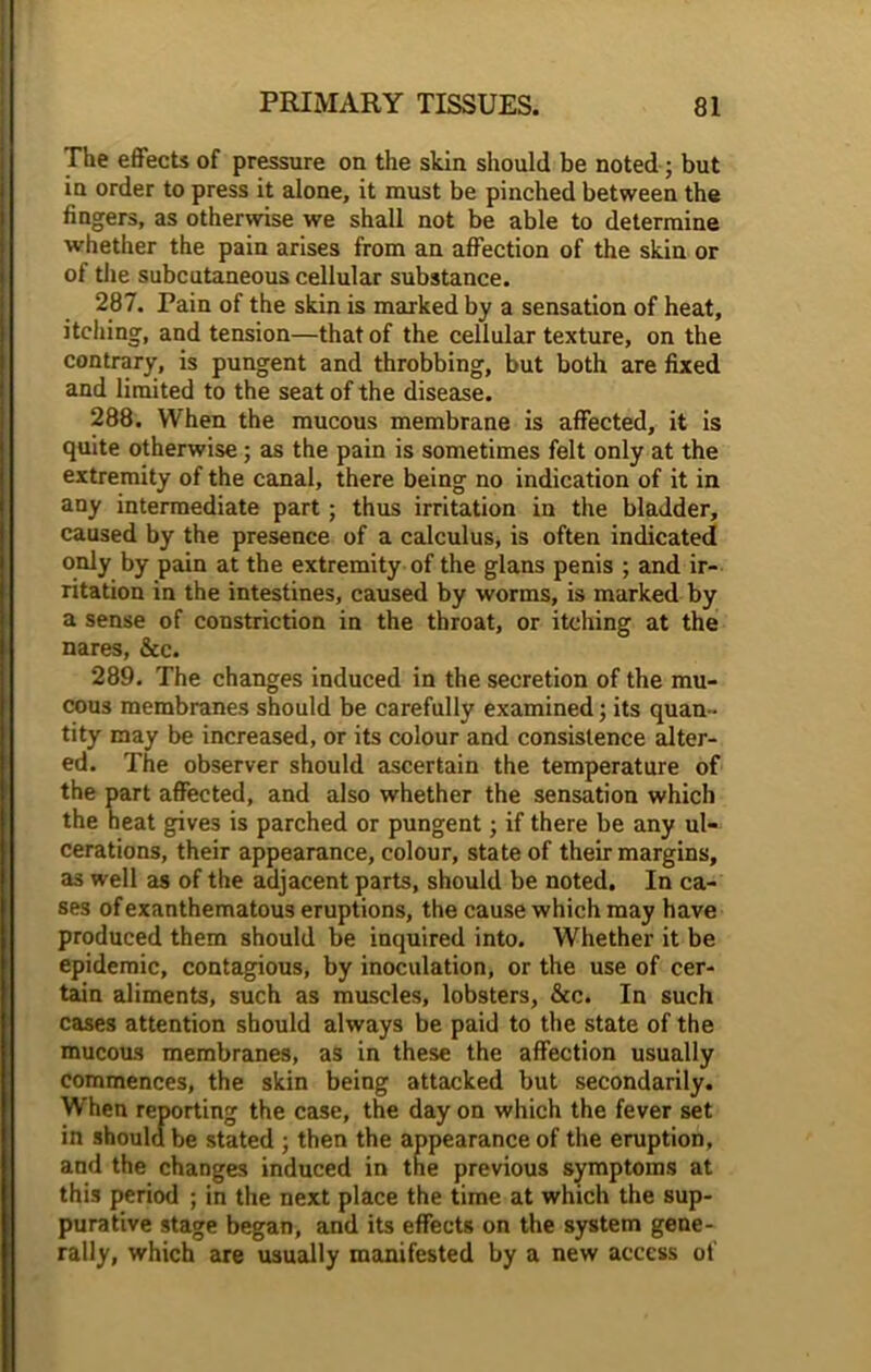 The effects of pressure on the skin should be noted; but in order to press it alone, it must be pinched between the fingers, as otherwise we shall not be able to determine whether the pain arises from an affection of the skin or of the subcutaneous cellular substance. 287. Pain of the skin is marked by a sensation of heat, itching, and tension—that of the cellular texture, on the contrary, is pungent and throbbing, but both are fixed and limited to the seat of the disease. 288. When the mucous membrane is affected, it is quite otherwise; as the pain is sometimes felt only at the extremity of the canal, there being no indication of it in any intermediate part ; thus irritation in the bladder, caused by the presence of a calculus, is often indicated! only by pain at the extremity of the glans penis ; and ir- ritation in the intestines, caused by worms, is marked by a sense of constriction in the throat, or itching at the nares, &c. 289. The changes induced in the secretion of the mu- cous membranes should be carefully examined; its quan- tity may be increased, or its colour and consistence alter- ed. The observer should ascertain the temperature of the part affected, and also whether the sensation which the heat gives is parched or pungent; if there be any ul- cerations, their appearance, colour, state of their margins, as well as of the adjacent parts, should be noted. In ca- ses of exanthematous eruptions, the cause which may have produced them should be inquired into. Whether it be epidemic, contagious, by inoculation, or the use of cer- tain aliments, such as muscles, lobsters, &c. In such cases attention should always be paid to the state of the mucous membranes, as in these the affection usually commences, the skin being attacked but secondarily. When reporting the case, the day on which the fever set in should be stated ; then the appearance of the eruption, and the changes induced in the previous symptoms at this period ; in the next place the time at which the sup- purative stage began, and its effects on the system gene- rally, which are usually manifested by a new access of