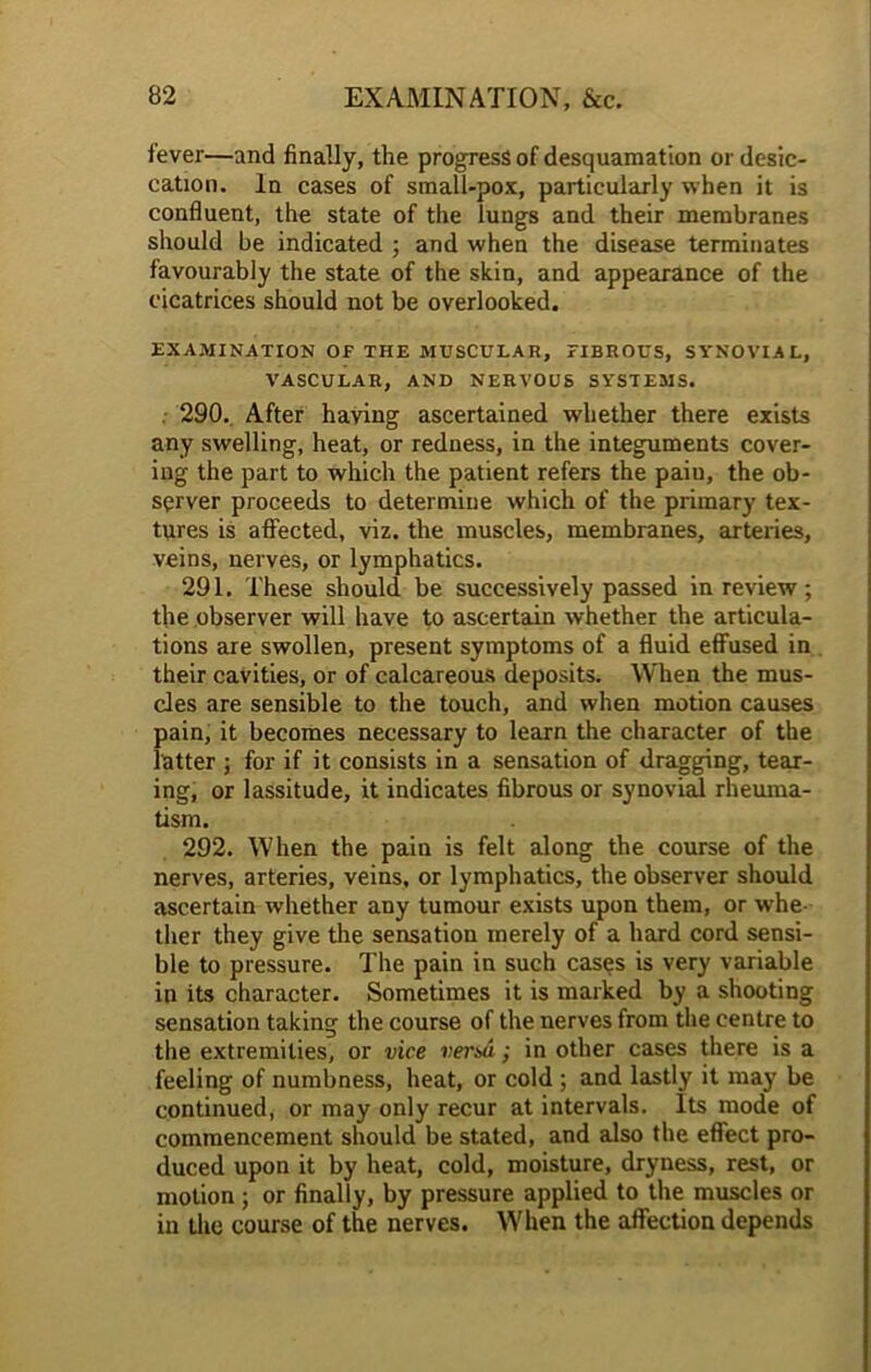 fever—and finally, the progress of desquamation or desic- cation. In cases of small-pox, particularly when it is confluent, the state of the lungs and their membranes should be indicated ; and when the disease terminates favourably the state of the skin, and appearance of the cicatrices should not be overlooked. EXAMINATION OP THE MUSCULAR, PIBROUS, SYNOVIAL, VASCULAR, AND NERVOUS SYSTEMS. 290. After having ascertained whether there exists any swelling, heat, or redness, in the integuments cover- ing the part to which the patient refers the paiu, the ob- server proceeds to determine which of the primary tex- tures is affected, viz. the muscles, membranes, arteries, veins, nerves, or lymphatics. 291. These should be successively passed in review; the observer will have to ascertain whether the articula- tions are swollen, present symptoms of a fluid effused in their cavities, or of calcareous deposits. When the mus- cles are sensible to the touch, and when motion causes pain, it becomes necessary to learn the character of the latter ; for if it consists in a sensation of dragging, tear- ing, or lassitude, it indicates fibrous or synovial rheuma- tism. 292. When the pain is felt along the course of the nerves, arteries, veins, or lymphatics, the observer should ascertain whether any tumour exists upon them, or whe- ther they give the sensation merely of a hard cord sensi- ble to pressure. The pain in such cases is very variable in its character. Sometimes it is marked by a shooting sensation taking the course of the nerves from the centre to the extremities, or vice vend; in other cases there is a feeling of numbness, heat, or cold ; and lastly it may be continued, or may only recur at intervals. Its mode of commencement should be stated, and also the effect pro- duced upon it by heat, cold, moisture, dryness, rest, or motion ; or finally, by pressure applied to the muscles or in the course of the nerves. When the affection depends