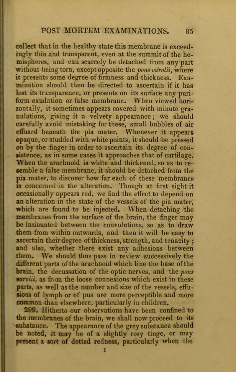 collect that in the healthy state this membrane is exceed- ingly thin and transparent, even at the summit of the he- mispheres, and can scarcely be detached from any part without being torn, except opposite the ponsvarolii, where it presents some degree of firmness and thickness. Exa- mination should then be directed to ascertain if it has lost its transparence, or presents on its surface any puri- form exudation or false membrane. When viewed hori- zontally, it sometimes appears covered with minute gra- nulations, giving it a velvety appearance; we should carefully avoid mistaking for these, small bubbles of air effused beneath the pia mater. Whenever it appears opaque, or studded with white points, it should be pressed on by the finger in order to ascertain its degree of con- sistence, as in some cases it approaches that of cartilage. When the arachnoid is white and thickened, so as to re- semble a false membrane, it should be detached from the pia mater, to discover how far each of these membranes is concerned in the alteration. Though at first sight it occasionally appears red, we find the effect to depend on an alteration in the state of the vessels of the pia mater, which are found to be injected. When detaching the membranes from the surface of the brain, the finger may be insinuated between the convolutions, so as to draw them from within outwards, and then it will be easy to ascertain their degree of thickness, strength, and tenacity ; and also, whether there exist any adhesions between them. We should thus pass in review successively the different parts of the arachnoid which line the base of the brain, the decussation of the optic nerves, and the pons varolii, as from the loose connexions which exist in these parts, as well as the number and size of the vessels, effu- sions of lymph or of pus are more perceptible and more common than elsewhere, particularly in children, 299. Hitherto our observations have been confined to the membranes of the brain, we shall now proceed to its substance. The appearance of the grey substance should be noted, it may be of a slightly rosy tinge, or may present a sort of dotted redness, particularly when the i