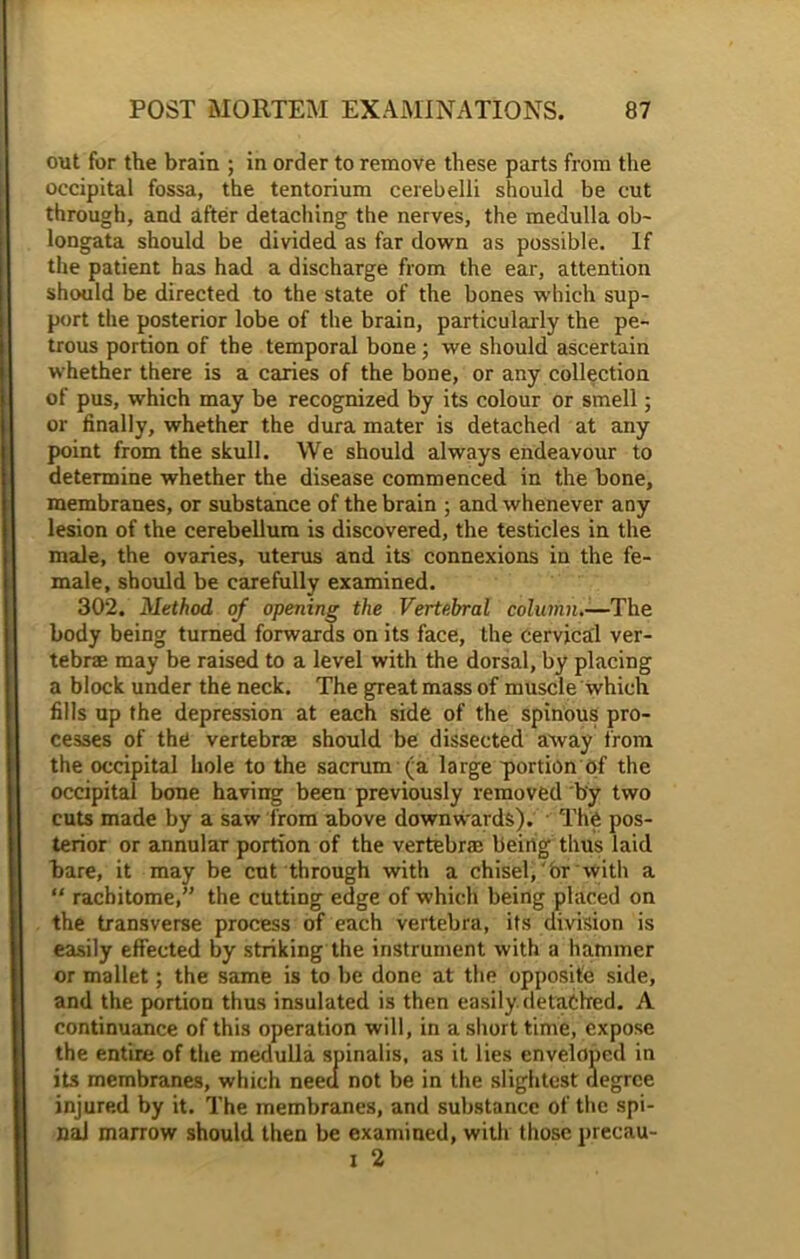 out for the brain ; in order to remove these parts from the occipital fossa, the tentorium cerebelli should be cut through, and after detaching the nerves, the medulla ob- longata should be divided as far down as possible. If the patient has had a discharge from the ear, attention should be directed to the state of the bones which sup- port the posterior lobe of the brain, particularly the pe- trous portion of the temporal bone ; we should ascertain whether there is a caries of the bone, or any collection of pus, which may be recognized by its colour or smell; or finally, whether the dura mater is detached at any point from the skull. We should always endeavour to determine whether the disease commenced in the bone, membranes, or substance of the brain ; and whenever any lesion of the cerebellum is discovered, the testicles in the male, the ovaries, uterus and its connexions in the fe- male, should be carefully examined. 302. Method of opening the Vertebral column.—The body being turned forwards on its face, the cervical ver- tebrae may be raised to a level with the dorsal, by placing a block under the neck. The great mass of muscle which fills up the depression at each side of the spinous pro- cesses of the vertebrae should be dissected away from the occipital hole to the sacrum (a large portion of the occipital bone having been previously removed by two cuts made by a saw from above downwards). The pos- terior or annular portion of the vertebrae being thus laid bare, it may be cut through with a chisel, Or with a “ rachitome,” the cutting edge of which being placed on the transverse process of each vertebra, its division is easily effected by striking the instrument with a hammer or mallet; the same is to be done at the opposite side, and the portion thus insulated is then easily, detached. A continuance of this operation will, in a short time, expose the entire of the medulla spinalis, as it lies enveloped in its membranes, which need not be in the slightest degree injured by it. The membranes, and substance of the spi- nal marrow should then be examined, with those precau- x 2