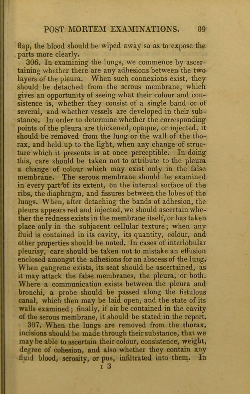 flap, the blood should be wiped away so as to expose the parts more clearly. 306. In examining the lungs, we commence by ascer- taining whether there are any adhesions between the two layers of the pleura. When such connexions exist, they should be detached from the serous membrane, which gives an opportunity of seeing what their colour and con- sistence is, whether they consist of a single band or of several, and whether vessels are developed in their sub- stance. In order to determine whether the corresponding points of the pleura are thickened, opaque, or injected, it should be removed from the lung or the wall of the tho- rax, and held up to the light, when any change of struc- ture which it presents is at once perceptible. In doing this, care should be taken not to attribute to the pleura a change of colour which may exist only in the false membrane. The serous membrane should be examined in every part-'of its extent, on the internal surface of the ribs, the diaphragm, and fissures between the lobes of the lungs. When, after detaching the bands of adhesion, the pleura appears red and injected, we should ascertain whe- ther the redness exists in the membrane itself, or has taken place only in the subjacent cellular texture; when any fluid is contained in its cavity, its quantity, colour, and other properties should be noted. In cases of interlobular pleurisy, care should be taken not to mistake an effusion enclosed amongst the adhesions for an abscess of the lung. When gangrene exists, its seat should be ascertained, as it may attack the false membranes, the pleura, or both. Where a communication exists between the pleura and bronchi, a probe should be passed along the fistulous canal, which then may be laid open, and the state of its walls examined; finally, if air be contained in the cavity of the serous membrane, it should be stated in the report. 307. When the lungs are removed from the thorax, incisions should be made through their substance, that we may be able to ascertain their colour, consistence, weight, degree of cohesion, and also whether they contain any fluid blood, serosity, or pus, infiltrated into them. In