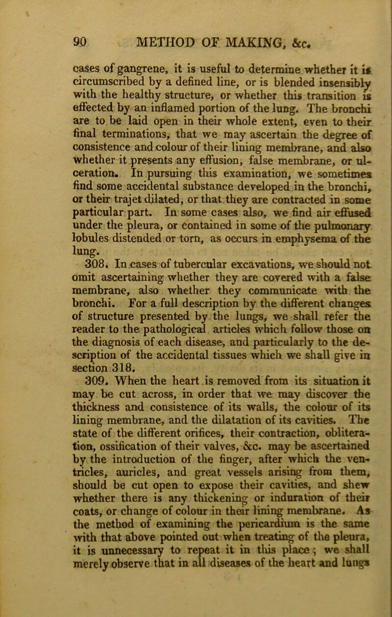 cases of gangrene, it is useful to determine whether it is circumscribed by a defined line, or is blended insensibly with the healthy structure, or whether this transition is effected by an inflamed portion of the lung. The bronchi are to be laid open in their whole extent, even to their final terminations, that we may ascertain the degree of consistence and colour of their lining membrane, and also whether it presents any effusion, false membrane, or ul- ceration. In pursuing this examination, we sometimes find some accidental substance developed in the bronchi, or their trajet dilated, or that they are contracted in some particular part. In some cases also, we find air effused under the pleura, or contained in some of the pulmonary lobules distended or torn, as occurs in emphysema of the lung. 308. In cases of tubercular excavations, we should not omit ascertaining whether they are covered with a false membrane, also whether they communicate with the bronchi. For a full description by the different changes of structure presented by the lungs, we shall refer the reader to the pathological articles which follow those on the diagnosis of each disease, and particularly to the de- scription of the accidental tissues which we shall give in section 318. 309. When the heart is removed from its situation it may be cut across, in order that we may discover the thickness and consistence of its walls, the colour of its lining membrane, and the dilatation of its cavities. The state of the different orifices, their contraction, oblitera- tion, ossification of their valves, &c. may be ascertained by the introduction of the finger, after which the ven- tricles, auricles, and great vessels arising from them, should be cut open to expose their cavities, and shew whether there is any thickening or induration of their coats, or change of colour in their lining membrane. As the method of examining the pericardium is the same with that above pointed out when treating of the pleura, it is unnecessary to repeat it in tliis place ; we shall merely observe that in all diseases of the heart and lungs