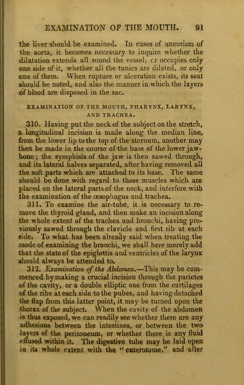 the liver should be examined. In cases of aneurism of the aorta, it becomes necessary to inquire whether the dilatation extends all round the vessel, cr occupies only one side of it, whether all the tunics are dilated, or only one of them. When rupture or ulceration exists, its seat should be noted, and also the manner in which the layers of blood are disposed in the sac. examination of the mouth, pharynx, larynx, AND TRACHEA. 310. Having put the neck of the subject on the stretch, a longitudinal incision is made along the median line, from the lower lip to the top of the sternum, another may then be made in the course of the base of the lower jaw- bone ; the symphisis of the jaw is then sawed through, and its lateral halves separated, after having removed all the soft parts which are attached to its base. The same should be done with regard to those muscles which are placed on the lateral parts of the neck, and interfere with the examination of the oesophagus and trachea. 311. To examine the air-tube, it is necessary to re- move the thyroid gland, and then make an incision along the whole extent of the trachea and bronchi, having pre- viously sawed through the clavicle and first rib at each side. To what has been alreacty said when treating the mode of examining the bronchi, we shall here merely add that the state of the epiglottis and ventricles of the larynx should always be attended to. 312. Examination of the Abdomen.—This may be com- menced by making a crucial incision through the parietes of the cavity, or a double elliptic one from the cartilages of the ribs at each side to the pubes, and having detached the flap from this latter point, it may be turned upon the thorax of the subject. When the cavity of the abdomen is thus exposed, we can readily see whether there are any adhesions between the intestines, or between the two layers of the peritoneum, or whether there is any fluid effused within it. The digestive tube may be laid open in its whole extent with the “ enterotome,” and after