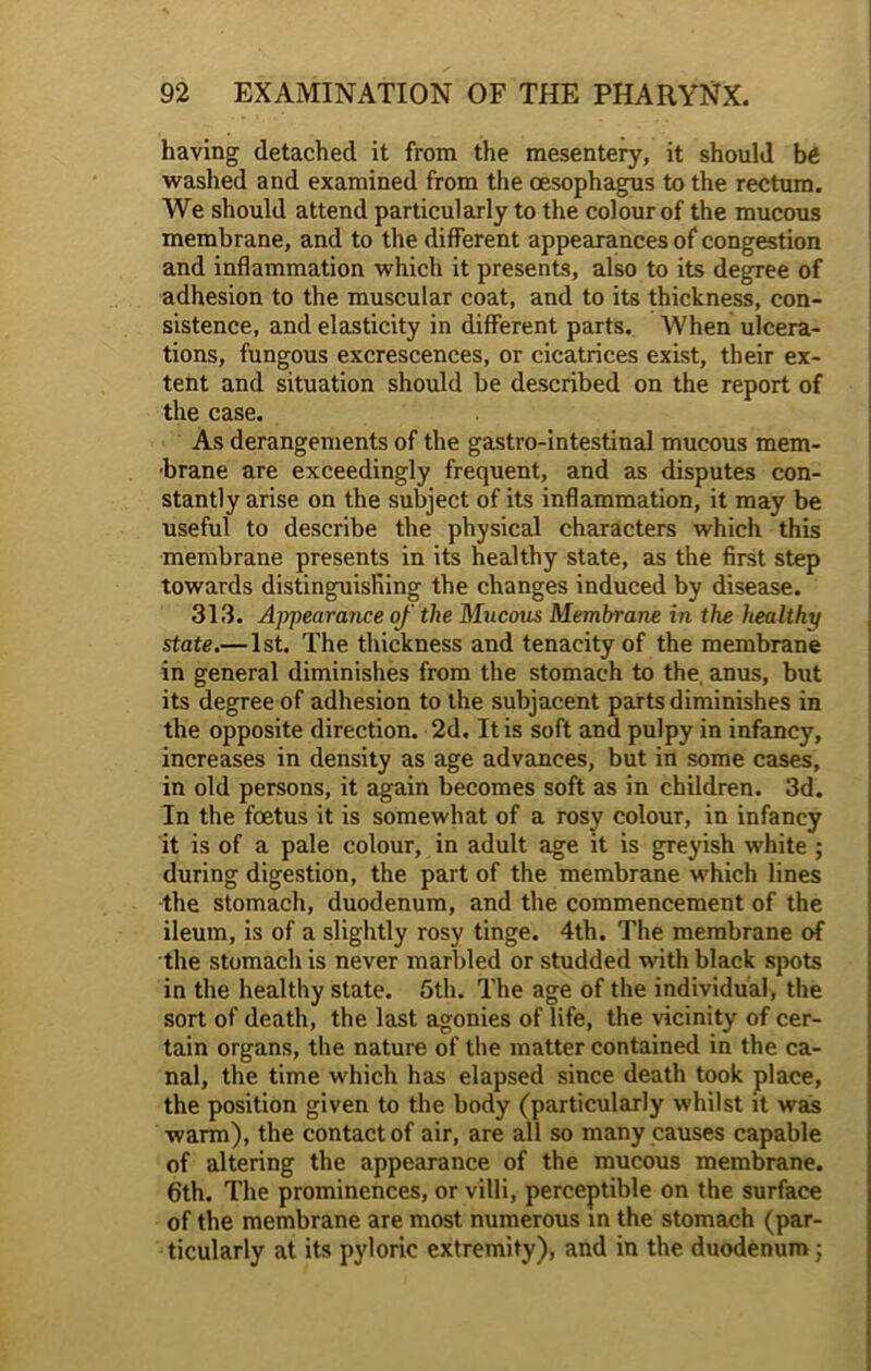 having detached it from the mesentery, it should be washed and examined from the oesophagus to the rectum. We should attend particularly to the colour of the mucous membrane, and to the different appearances of congestion and inflammation which it presents, also to its degree of adhesion to the muscular coat, and to its thickness, con- sistence, and elasticity in different parts. When ulcera- tions, fungous excrescences, or cicatrices exist, their ex- tent and situation should be described on the report of the case. As derangements of the gastro-intestinal mucous mem- brane are exceedingly frequent, and as disputes con- stantly arise on the subject of its inflammation, it may be useful to describe the physical characters which this membrane presents in its healthy state, as the first step towards distinguishing the changes induced by disease. 313. Appearance of the Mucous Membrane in the healthy state.— 1st. The thickness and tenacity of the membrane in general diminishes from the stomach to the, anus, but its degree of adhesion to the subjacent parts diminishes in the opposite direction. 2d, It is soft and pulpy in infancy, increases in density as age advances, but in some cases, in old persons, it again becomes soft as in children. 3d. In the foetus it is somewhat of a rosy colour, in infancy it is of a pale colour, in adult age it is greyish white ; during digestion, the part of the membrane which lines the stomach, duodenum, and the commencement of the ileum, is of a slightly rosy tinge. 4th. The membrane of the stomach is never marbled or studded with black spots in the healthy state. 5th. The age of the individual, the sort of death, the last agonies of life, the vicinity of cer- tain organs, the nature of the matter contained in the ca- nal, the time which has elapsed since death took place, the position given to the body (particularly whilst it was warm), the contact of air, are all so many causes capable of altering the appearance of the mucous membrane. 6th. The prominences, or villi, perceptible on the surface of the membrane are most numerous in the stomach (par- ticularly at its pyloric extremity), and in the duodenum ;
