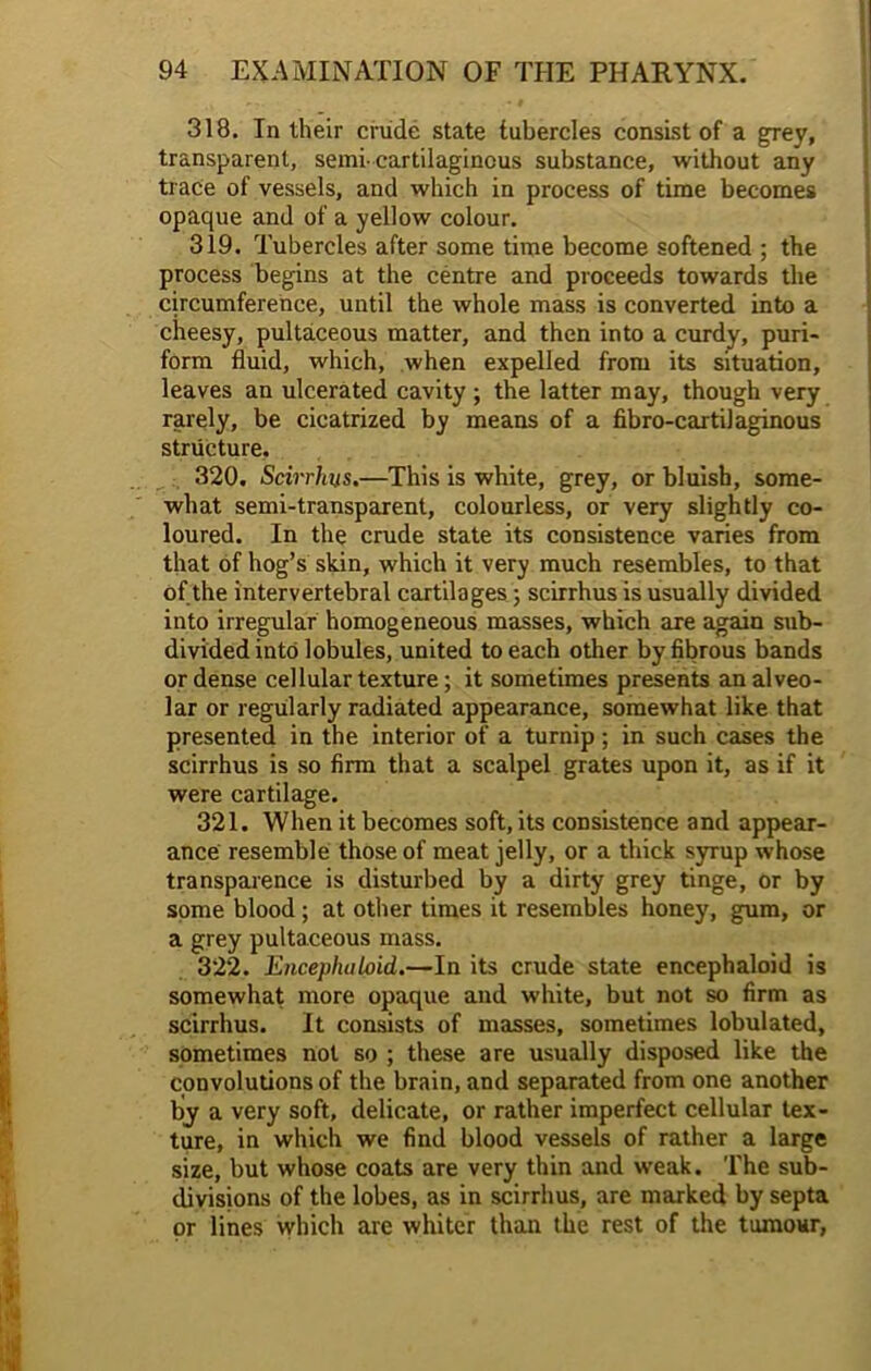 318. In their crude state tubercles consist of a grey, transparent, semi-cartilaginous substance, without any trace of vessels, and which in process of time becomes opaque and of a yellow colour. 319. Tubercles after some time become softened ; the process begins at the centre and proceeds towards the circumference, until the whole mass is converted into a cheesy, pultaceous matter, and then into a curdy, puri- form fluid, which, when expelled from its situation, leaves an ulcerated cavity ; the latter may, though very rarely, be cicatrized by means of a fibro-cartilaginous structure. 320. Scirrhus.—This is white, grey, or bluish, some- what semi-transparent, colourless, or very slightly co- loured. In the crude state its consistence varies from that of hog’s skin, which it very much resembles, to that of the intervertebral cartilages; scirrhus is usually divided into irregular homogeneous masses, which are again sub- divided into lobules, united to each other by fibrous bands or dense cellular texture; it sometimes presents an alveo- lar or regularly radiated appearance, somewhat like that presented in the interior of a turnip ; in such cases the scirrhus is so firm that a scalpel grates upon it, as if it were cartilage. 321. When it becomes soft, its consistence and appear- ance resemble those of meat jelly, or a thick syrup whose transparence is disturbed by a dirty grey tinge, or by some blood; at other times it resembles honey, gum, or a grey pultaceous mass. 322. Encephalfiid.—In its crude state encephaloid is somewhat more opaque and white, but not so firm as scirrhus. It consists of masses, sometimes lobulated, sometimes not so ; these are usually disposed like the convolutions of the brain, and separated from one another by a very soft, delicate, or rather imperfect cellular tex- ture, in which we find blood vessels of rather a large size, but whose coats are very thin and weak. The sub- divisions of the lobes, as in scirrhus, are marked by septa or lines which are whiter than the rest of the tumour,