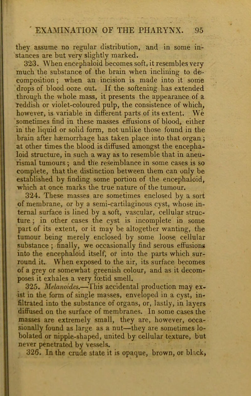 they assume no regular distribution, and in some in- stances are but very slightly marked. 323. When encephaloid becomes soft, it resembles very much the substance of the brain when inclining to de- composition; when an incision is made into it some drops of blood ooze out. If the softening has extended through the whole mass, it presents the appearance of a reddish or violet-coloured pulp, the consistence of which, however, is variable in different parts of its extent. We sometimes find in these masses effusions of blood, either in the liquid or solid form, not unlike those found in the brain after hEemorrhage has taken place into that organ; at other times the blood is diffused amongst the encepha- loid structure, in such a way as to resemble that in aneu- rismal tumours; and the resemblance in some cases is so complete, that the distinction between them can only be established by finding some portion of the encephaloid, which at once marks the true nature of the tumour. 324. These masses are sometimes enclosed by a sort of membrane, or by a semi-cartilaginous cyst, whose in- ternal surface is lined by a soft, vascular, cellular struc- ture ; in other cases the cyst is incomplete in some part of its extent, or it may be altogether wanting, the tumour being merely enclosed by some loose cellular substance ; finally, we occasionally find serous effusions into the encephaloid itself, or into the parts which sur- round it. When exposed to the air, its surface becomes of a grey or somewhat greenish colour, and as it decom- poses it exhales a very foetid smell. 325. Melanoid.es.—This accidental production may ex- ist in the form of single masses, enveloped in a cyst, in- filtrated into the substance of organs, or, lastly, in layers diffused on the surface of membranes. In some cases the masses are extremely small, they are, however, occa- sionally found as large as a nut—they are sometimes lo- bolated or nipple-shaped, united by cellular texture, but never penetrated by vessels. 326. In the crude state it is opaque, brown, or black,