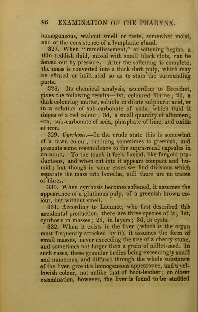 homogeneous, without smell or taste, somewhat moist, and of the consistence of a lymphatic gland. 327. When “ ramollissement,” or softening begins, a thin reddish fluid, mixed with small black clots, can be forced out by pressure. After the softening is complete, the mass is converted into a thick dark pulp, which may be effused or infiltrated so as to stain the surrounding parts. 328. Its chemical analysis, according to Breschet, gives the following results—1st, coloured fibrine ; 2d, a dark colouring matter, soluble in dilute sulphuric acid, or in a solution of sub-carbonate of soda, which fluid it tinges of a red colour ; 3d, a small quantity of albumen; 4th, sub-carbonate of soda, phosphate of lime, and oxide of iron. 329. Cyrrhosis.—In the crude state this is somewhat of a fawn colour, inclining sometimes to greenish, and presents some resemblance to the supra-renal capsules in an adult. To the touch it feels flaccid, like fungoid pro- ductions, and when cut into it appears compact and hu- mid ; but though in some cases we find divisions which separate the mass into lamellae, still there are no traces of fibres. 330. When cyrrhosis becomes softened, it assumes the appearance of a glutinous pulp, of a greenish brown co- lour, but without smell. 331. According to Laennec, who first described this accidental production, there are three species of it; 1st, cyrrhosis in masses; 2d, in layers; 3d, in cysts. 332. When it exists in the liver (which is the organ most frequently attacked by it), it assumes the form of small masses, never exceeding the size of a cherry-stone, and sometimes not larger than a grain of millet-seed. In such cases, these granular bodies being exceedingly small and numerous, and diffused through the whole substance of the liver, give it a homogeneous appearance, and a yel- lowish colour, not unlike that of boot-leather; on closer examination, however, the liver is found to be studded