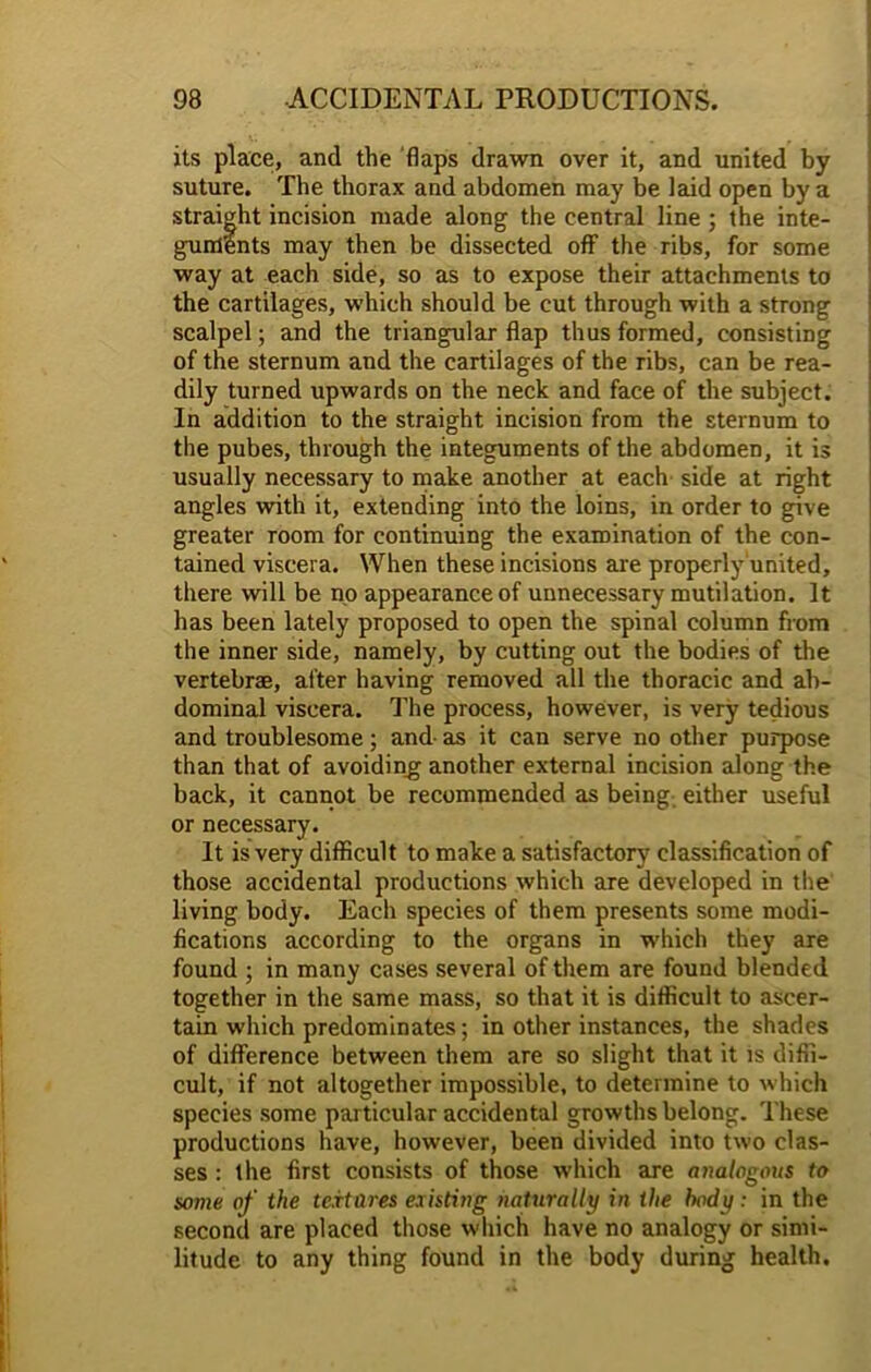its place, and the flaps drawn over it, and united by suture. The thorax and abdomen may be laid open by a straight incision made along the central line ; the inte- guments may then be dissected off the ribs, for some way at each side, so as to expose their attachments to the cartilages, which should be cut through with a strong scalpel; and the triangular flap thus formed, consisting of the sternum and the cartilages of the ribs, can be rea- dily turned upwards on the neck and face of the subject. In addition to the straight incision from the sternum to the pubes, through the integuments of the abdomen, it is usually necessary to make another at each side at right angles with it, extending into the loins, in order to give greater room for continuing the examination of the con- tained viscera. When these incisions are properly united, there will be no appearance of unnecessary mutilation. It has been lately proposed to open the spinal column from the inner side, namely, by cutting out the bodies of the vertebrae, after having removed all the thoracic and ab- dominal viscera. The process, however, is very tedious and troublesome; and- as it can serve no other purpose than that of avoiding another external incision along the back, it cannot be recommended as being either useful or necessary. It is very difficult to make a satisfactory classification of those accidental productions which are developed in the living body. Each species of them presents some modi- fications according to the organs in which they are found ; in many cases several of them are found blended together in the same mass, so that it is difficult to ascer- tain which predominates; in other instances, the shades of difference between them are so slight that it is diffi- cult, if not altogether impossible, to determine to which species some par ticular accidental growths belong. These productions have, however, been divided into two clas- ses : the first consists of those which are analogous to some of the textures existing naturally in the body: in the second are placed those which have no analogy or simi- litude to any thing found in the body during health.