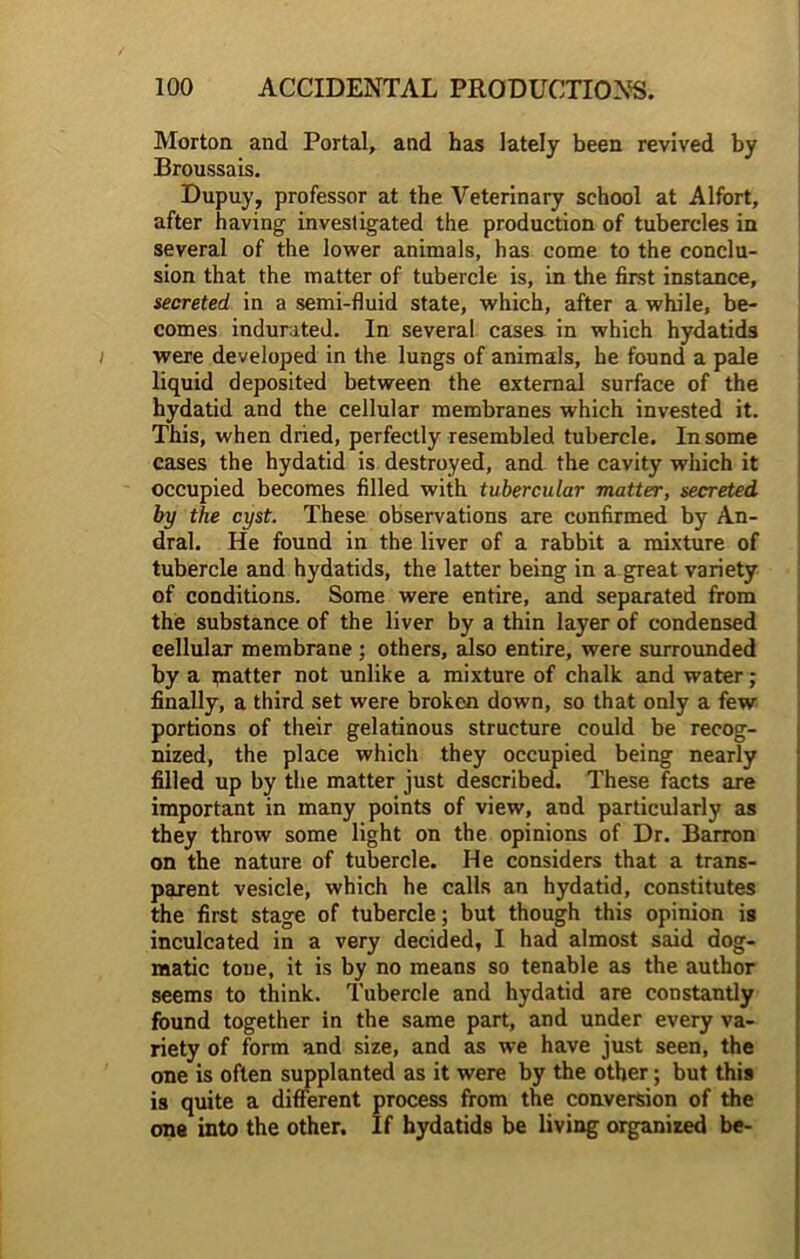 Morton and Portal, and has lately been revived by Broussais. Dupuy, professor at the Veterinary school at Alfort, after having investigated the production of tubercles in several of the lower animals, has come to the conclu- sion that the matter of tubercle is, in the first instance, secreted in a semi-fluid state, which, after a while, be- comes indurated. In several cases in which hydatids were developed in the lungs of animals, he found a pale liquid deposited between the external surface of the hydatid and the cellular membranes which invested it. This, when dried, perfectly resembled tubercle. In some cases the hydatid is destroyed, and the cavity which it occupied becomes filled with tubercular matter, secreted by the cyst. These observations are confirmed by An- dral. He found in the liver of a rabbit a mixture of tubercle and hydatids, the latter being in a great variety of conditions. Some were entire, and separated from the substance of the liver by a thin layer of condensed cellular membrane ; others, also entire, were surrounded by a piatter not unlike a mixture of chalk and water; finally, a third set were broken down, so that only a few portions of their gelatinous structure could be recog- nized, the place which they occupied being nearly filled up by the matter just described. These facts are important in many points of view, and particularly as they throw some light on the opinions of Dr. Barron on the nature of tubercle. He considers that a trans- parent vesicle, which he calls an hydatid, constitutes the first stage of tubercle; but though this opinion is inculcated in a very decided, I had almost said dog- matic tone, it is by no means so tenable as the author seems to think. Tubercle and hydatid are constantly found together in the same part, and under every va- riety of form and size, and as we have just seen, the one is often supplanted as it were by the other; but this is quite a different process from the conversion of the one into the other. If hydatids be living organized be-