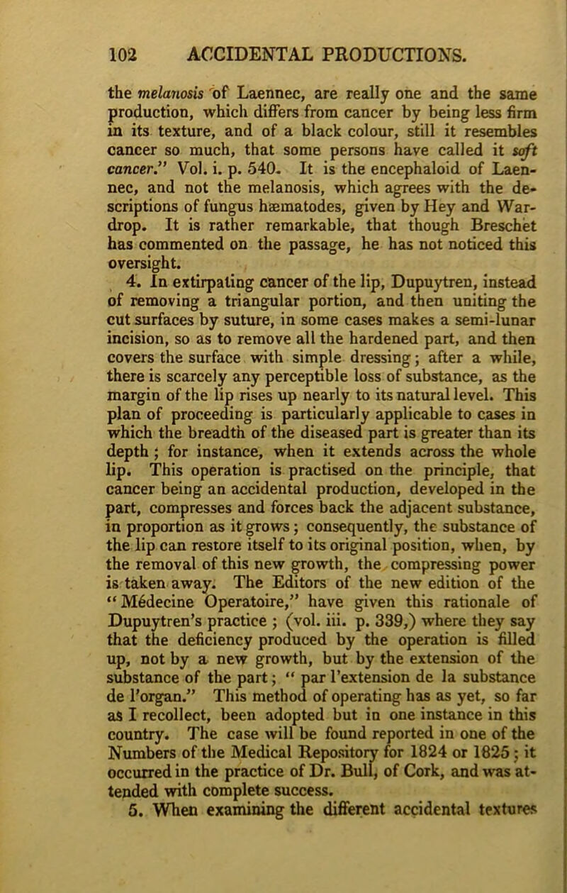 the melanosis of Laennec, are really one and the same production, which differs from cancer by being less firm in its texture, and of a black colour, still it resembles cancer so much, that some persons have called it soft cancer.” Vol. i. p. 540- It is the encephaloid of Laen- nec, and not the melanosis, which agrees with the de- scriptions of fungus haematodes, given by Hey and War- drop. It is rather remarkable, that though Breschet has commented on the passage, he has not noticed this oversight. 4. In extirpating cancer of the lip, Dupuytren, instead of removing a triangular portion, and then uniting the cut surfaces by suture, in some cases makes a semi-lunar incision, so as to remove all the hardened part, and then covers the surface with simple dressing; after a while, there is scarcely any perceptible loss of substance, as the margin of the lip rises up nearly to its natural level. This plan of proceeding is particularly applicable to cases in which the breadth of the diseased part is greater than its depth ; for instance, when it extends across the whole lip. This operation is practised on the principle, that cancer being an accidental production, developed in the part, compresses and forces back the adjacent substance, in proportion as it grows; consequently, the substance of the lip can restore itself to its original position, when, by the removal of this new growth, the compressing power is taken away. The Editors of the new edition of the “ M6decine Operatoire,” have given this rationale of Dupuytren’s practice ; (vol. iii. p. 339,) where they say that the deficiency produced by the operation is filled up, not by a new growth, but by the extension of the substance of the part; “ par l’extension de la substance de l’organ.” This method of operating has as yet, so far as I recollect, been adopted but in one instance in this country. The case will be found reported in one of the Numbers of the Medical Repository for 1824 or 1825; it occurred in the practice of Dr. Bull, of Cork, and was at- tended with complete success. 5. When examining the different accidental textures