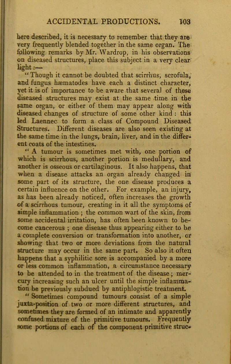 here described, it is necessary to remember that they are very frequently blended together in the same organ. The following remarks by Mr. Wardrop, in his observations on diseased structures, place this subject in a very clear light “Though it cannot be doubted that scirr’nus, scrofula, and fungus hsmatodes have each a distinct character, yet it is of importance to be aware that several of these diseased structures may exist at the same time in the same organ, or either of them may appear along with diseased changes of structure of some other kind : this led Laennec to form a class of Compound Diseased Structures. Different diseases are also seen existing at the same time in the lungs, brain, liver, and in the differ- ent coats of the intestines. “ A tumour is sometimes met with, one portion of which is scirrhous, another portion is medullary, and another is osseous or cartilaginous. It also happens, that when a disease attacks an organ already changed in some part of its structure, the one disease produces a certain influence on the other. For example, an injury, as has been already noticed, often increases the growth of a scirrhous tumour, creating in it all the symptoms of simple inflammation ; the common wart of the skin, from some accidental irritation, has often been known to be- come cancerous ; one disease thus appearing either to be a complete conversion or transformation into another, or showing that two or more deviations from the natural structure may occur in the same part. So also it often happens that a syphilitic sore is accompanied by a more or less common inflammation, a circumstance necessary to be attended to in the treatment of the disease; mer- cury increasing such an ulcer until the simple inflamma- tion be previously subdued by antiphlogistic treatment. “ Sometimes compound tumours consist of a simple juxta-position of two or more different structures, and sometimes they are formed of an intimate and apparently confused mixture of the primitive tumours. Frequently some portions of each of the component primitive struc*