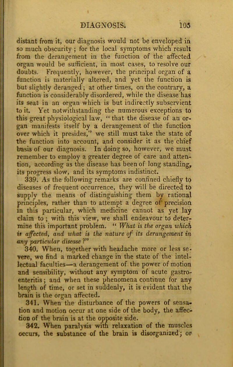 distant from it, our diagnosis would not be enveloped in so much obscurity ; for the local symptoms which result from the derangement in the function of the affected organ would be sufficient, in most cases, to resolve our doubts. Frequently, however, the principal organ of a function is materially altered, and yet the function is but slightly deranged; at other times, on the contrary, a function is considerably disordered, while the disease has its seat in an organ which is but indirectly subservient to it. Yet notwithstanding the numerous exceptions to this great physiological law, “ that the disease of an or- gan manifests itself by a derangement of the function over which it presides,” we still must take the state of the function into account, and consider it as the chief basis of our diagnosis. In doing so, however, we must remember to employ a greater degree of care and atten- tion, according as the disease has been of long standing, its progress slow, and its symptoms indistinct. 339. As the following remarks are confined chiefly to diseases of frequent occurrence, they will be directed to supply the means of distinguishing them by rational principles, rather than to attempt a degree of' precision in this particular, which medicine cannot as yet lay claim to ; with this view, we shall endeavour to deter- mine this important problem. “ What is the organ which is affected, and what is the nature of its derangement in any particular disease ?” 340. When, together with headache more or less se- vere, we find a marked change in the state of the intel- lectual faculties—a derangement of the power of motion and sensibility, without any symptom of acute gastro- enteritis ; and when these phenomena continue for any length of time, or set in suddenly, it is evident that the brain is the organ affected. 341. When the disturbance of the powers of sensa- tion and motion occur at one side of the body, the affec- tion of the brain is at the opposite side. 342. When paralysis with relaxation of the muscles occurs, the substance of the brain is disorganized; or