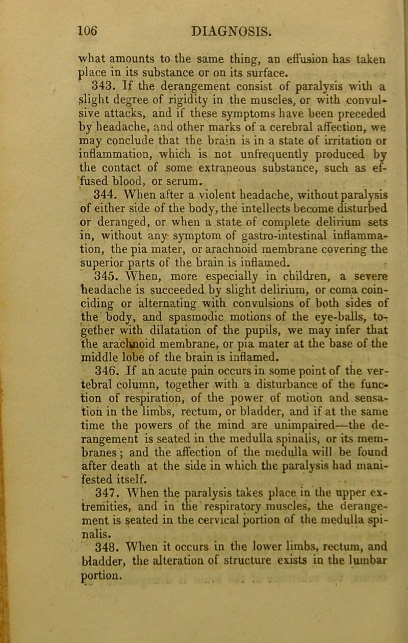 what amounts to the same thing, an effusion has taken place in its substance or on its surface. 343. If the derangement consist of paralysis with a slight degree of rigidity in the muscles, or with convul- sive attacks, and if these symptoms have been preceded by headache, and other marks of a cerebral affection, we may conclude that the brain is in a state of irritation or inflammation, which is not unfrequently produced by the contact of some extraneous substance, such as ef- fused blood, or serum. 344. When after a violent headache, without paralysis of either side of the body, the intellects become disturbed or deranged, or when a state of complete delirium sets in, without any- symptom of gastro-intestinal inflamma- tion, the pia mater, or arachnoid membrane covering the superior parts of the brain is inflamed. 345. When, more especially in children, a severe headache is succeeded by slight delirium, or coma coin- ciding or alternating with convulsions of both sides of the body, and spasmodic motions of the eye-balls, to- gether with dilatation of the pupils, we may infer that the arachnoid membrane, or pia mater at the base of the middle lobe of the brain is inflamed. 346. If an acute pain occurs in some point of the ver- tebral column, together with a disturbance of the func- tion of respiration, of the power of motion and sensa- tion in the limbs, rectum, or bladder, and if at the same time the powers of the mind are unimpaired—the de- rangement is seated in the medulla spinalis, or its mem- branes ; and the affection of the medulla will be found after death at the side in which the paralysis had mani- fested itself. 347. When the paralysis takes place in the upper ex- tremities, and in the respiratory muscles, the derange- ment is seated in the cervical portion of the medulla spi- nalis. 348. When it occurs in the lower limbs, rectum, and bladder, the alteration of structure exists in the lumbar portion.