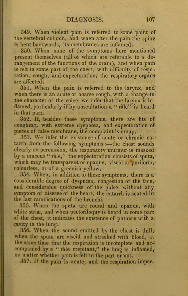 349. When violent pain is referred to some point of the vertebral column, and when after the pain the spine is bent backwards, its membranes are inflamed. 350. When none of the symptoms here mentioned present themselves (all of which are referable to a de- rangement of the functions of the brain), and when pain is felt in some part of the chest, with difficulty of respi- ration, cough, and expectoration, the respiratory organs are affected. 351. When the pain is referred to the larynx, and when there is an acute or hoarse cough, with a change in- the character of the voice, we infer that the larynx is in- flamed, particularly if by auscultation a “ nlle” is heard in that part. 352. If, besides these symptoms, there are fits of coughing, with extreme dyspnoea, and expectoration of pieces of false membrane, the complaint is croup. 353. We infer the existence of acute or chronic ca- tarrh from the following symptoms:—the chest sounds clearly on percussion, the respiratory murmur is masked by a mucous “ ride,” the expectoration consists of sputa, which may be transparent or opaque, viscid or'puritorm, colourless, or of a greenish yellow. 354. When, in addition to these symptoms, there is a considerable degree of dyspnoea, congestion of the face,- and considerable quickness of the pulse, without any symptom of disease of the heart, the catarrh is seated in' the last ramifications of the bronchi. 355. When the sputa are round and opaque, with white striae, and when pectoriloquy is heard in some part of the chest, it indicates the existence of phthisis with a cavity in the lung. 356. When the sound emitted by the chest is dull,- when the sputa are viscid and streaked with blood, at the same time that the respiration is incomplete and ac- companied by a “ rale crepitant,” the lung is inflamed, no matter whether pain is felt in the part or not. 357. If the pain is acute, and the respiration imper-