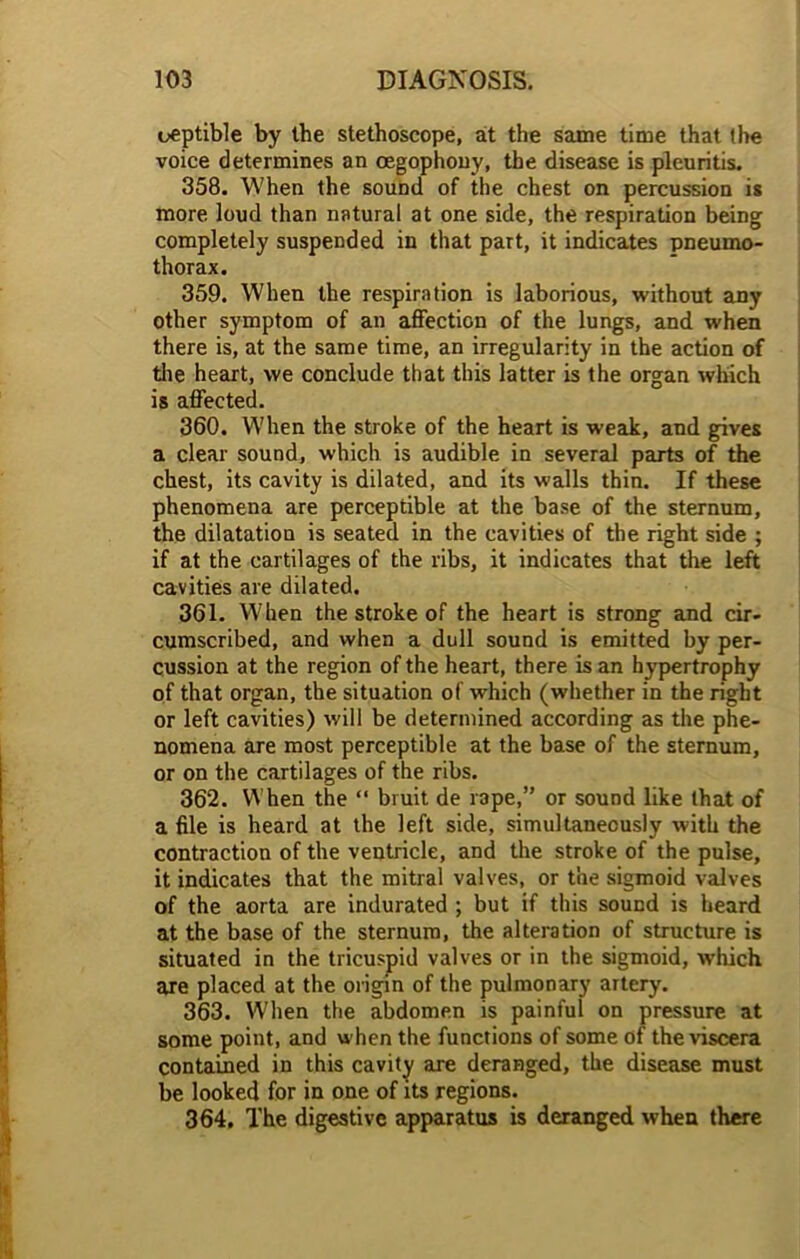 ueptible by the stethoscope, at the same time that the voice determines an oegophony, the disease is pleuritis. 358. When the sound of the chest on percussion is more loud than natural at one side, the respiration being completely suspended in that part, it indicates pneumo- thorax. 359. When the respiration is laborious, without any other symptom of an affection of the lungs, and when there is, at the same time, an irregularity in the action of the heart, we conclude that this latter is the organ which is affected. 360. When the stroke of the heart is weak, and gives a clear sound, which is audible in several parts of the chest, its cavity is dilated, and its walls thin. If these phenomena are perceptible at the base of the sternum, the dilatation is seated in the cavities of the right side ; if at the cartilages of the ribs, it indicates that the left cavities are dilated. 361. When the stroke of the heart is strong and cir- cumscribed, and when a dull sound is emitted by per- cussion at the region of the heart, there is an hypertrophy of that organ, the situation of which (whether in the right or left cavities) will be determined according as the phe- nomena are most perceptible at the base of the sternum, or on the cartilages of the ribs. 362. When the “ bruit de rape,” or sound like that of a file is heard at the left side, simultaneously with the contraction of the ventricle, and the stroke of the pulse, it indicates that the mitral valves, or the sigmoid valves of the aorta are indurated ; but if this sound is heard at the base of the sternum, the alteration of structure is situated in the tricuspid valves or in the sigmoid, which are placed at the origin of the pulmonary artery. 363. When the abdomen is painful on pressure at some point, and when the functions of some of the viscera contained in this cavity are deranged, the disease must be looked for in one of its regions. 364. The digestive apparatus is deranged when there