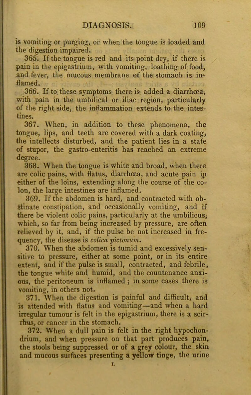 is vomiting or purging, or when the tongue is loaded and the digestion impaired. 365. If the tongue is red and its point dry, if there is pain in the epigastrium, with vomiting, loathing of food, and fever, the mucous membrane of the stomach is in- flamed. 366. If to these symptoms there is added a diarrhoea* with pain in the umbilical or iliac region, particularly of the right side, the inflammation extends to the intes- tines. 367. When, in addition to these phenomena, the tongue, lips, and teeth are covered with a dark coating, the intellects disturbed, and the patient lies in a state of stupor, the gastro-enteritis has reached an extreme degree. 368. When the tongue is white and broad, when there are colic pains, with flatus, diarrhoea, and acute pain iji either of the loins, extending along the course of the co- lon, the large intestines are inflamed. 369. If the abdomen is hard, and contracted with ob- stinate constipation, and occasionally vomiting, and if there be violent colic pains, particularly at the umbilicus* which, so far from being increased by pressure, are often relieved by it, and, if the pulse be not increased in fre- quency, the disease is colica pictonum. 370. When the abdomen is tumid and excessively sen- sitive to pressure, either at some point, or in its entire extent, and if the pulse is small, contracted, and febrile, the tongue white and humid, and the countenance anxi- ous, the peritoneum is inflamed; in some cases there is vomiting, in others not. 371. When the digestion is painful and difficult* and is attended with flatus and vomiting—and when a hard irregular tumour is felt in the epigastrium, there is a scir- rhus, or cancer in the stomach. 372. When a dull pain is felt in the right hypochon- drium, and when pressure on that part produces pain, the stools being suppressed or of a grey colour, the skin and mucous surfaces presenting a yellow tinge, the urine l