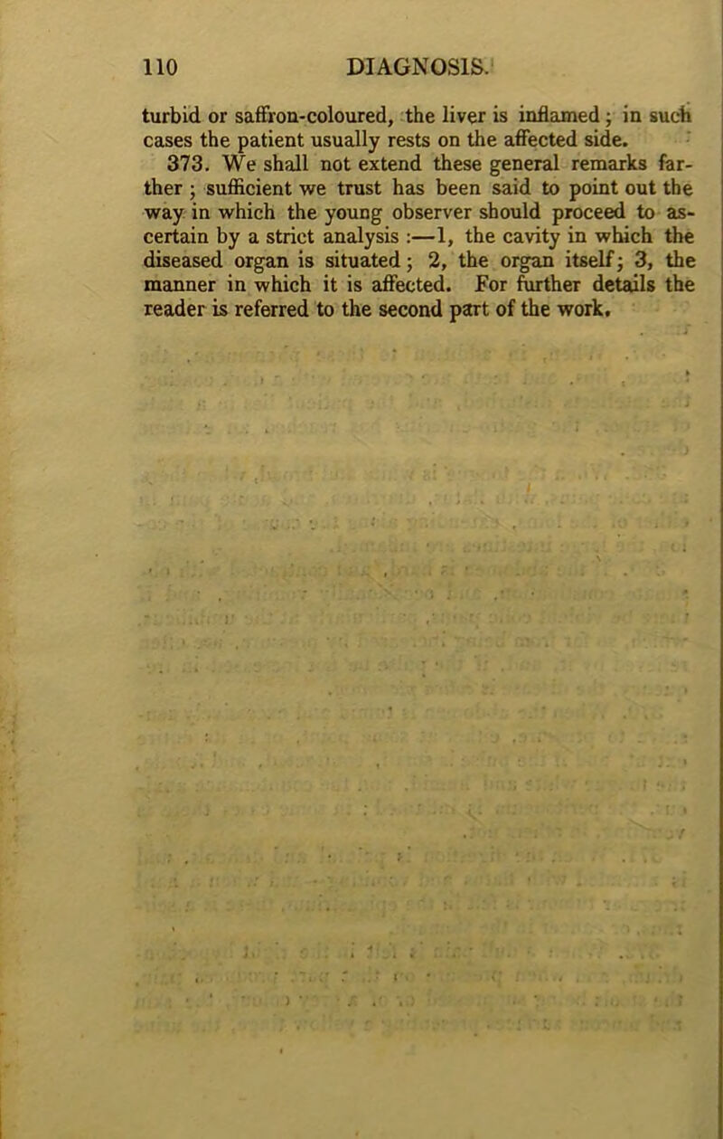 turbid or saffron-coloured, the liver is inflamed; in such cases the patient usually rests on the affected side. 373. We shall not extend these general remarks far- ther ; sufficient we trust has been said to point out the way in which the young observer should proceed to as- certain by a strict analysis :—1, the cavity in which the diseased organ is situated; 2, the organ itself; 3, the manner in which it is affected. For further details the reader is referred to the second part of the work. } J