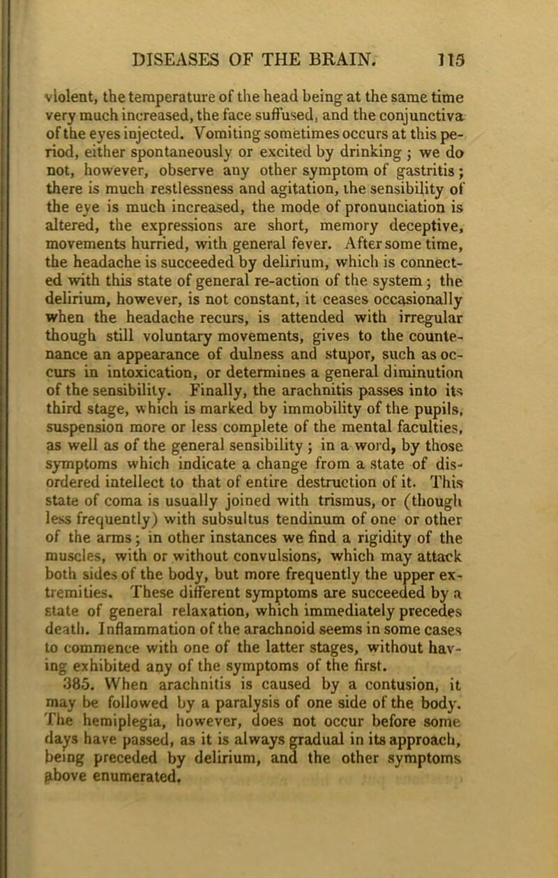 violent, the temperature of the head being at the same time very much increased, the face suffused, and the conjunctiva of the eyes injected. Vomiting sometimes occurs at this pe- riod, either spontaneously or excited by drinking ; we do not, however, observe any other symptom of gastritis ; there is much restlessness and agitation, ihe sensibility of the eye is much increased, the mode of pronunciation is altered, the expressions are short, memory deceptive, movements hurried, with general fever. After some time, the headache is succeeded by delirium, which is connect- ed with this state of general re-action of the system; the delirium, however, is not constant, it ceases occasionally when the headache recurs, is attended with irregular though still voluntary movements, gives to the counte- nance an appearance of dulness and stupor, such as oc- curs in intoxication, or determines a general diminution of the sensibility. Finally, the arachnitis passes into its third stage, which is marked by immobility of the pupils, suspension more or less complete of the mental faculties, as well as of the general sensibility ; in a word, by those symptoms which indicate a change from a state of dis- ordered intellect to that of entire destruction of it. This state of coma is usually joined with trismus, or (though less frequently) with subsultus tendinum of one or other of the arms; in other instances we find a rigidity of the muscles, with or without convulsions, which may attack both sides of the body, but more frequently the upper ex- tremities. These different symptoms are succeeded by a state of general relaxation, which immediately precedes death. Inflammation of the arachnoid seems in some cases to commence with one of the latter stages, without hav- ing exhibited any of the symptoms of the first. 385. When arachnitis is caused by a contusion, it may be followed by a paralysis of one side of the body. The hemiplegia, however, does not occur before some days have passed, as it is always gradual in its approach, being preceded by delirium, and the other symptoms above enumerated.
