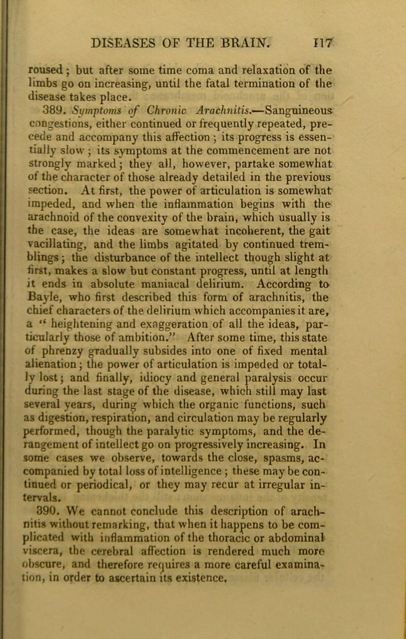 roused; but after some time coma and relaxation of the limbs go on increasing, until the fatal termination of the disease takes place. 38.9. Symptoms of Chronic Arachnitis.—Sanguineous congestions, either continued or frequently repeated, pre- cede and accompany this affection ; its progress is essen- tially slow ; its symptoms at the commencement are not strongly marked; they all, however, partake somewhat of the character of those already detailed in the previous section. At first, the power of articulation is somewhat impeded, and when the inflammation begins with the arachnoid of the convexity of the brain, which usually is the case, the ideas are somewhat incoherent, the gait vacillating, and the limbs agitated by continued trem- blings ; the disturbance of the intellect though slight at first, makes a slow but constant progress, until at length it ends in absolute maniacal delirium. According to Bayle, who first described this form of arachnitis, the chief characters of the delirium which accompanies it are, a “ heightening and exaggeration of all the ideas, par- ticularly those of ambition.” After some time, this state of phrenzy gradually subsides into one of fixed mental alienation; the power of articulation is impeded or total- ly lost; and finally, idiocy and general paralysis occur during the last stage of the disease, which still may last several years, during which the organic functions, such as digestion, respiration, and circulation may be regularly performed, though the paralytic symptoms, and the de- rangement of intellect go on progressively increasing. In some cases we observe, towards the close, spasms, ac- companied by total loss of intelligence; these may be con- tinued or periodical, or they may recur at irregular in- tervals. 390. We cannot conclude this description of araclv- nitis without remarking, that when it happens to be com- plicated with inflammation of the thoracic or abdominal viscera, the cerebral affection is rendered much more obscure, and therefore requires a more careful examina- tion, in order to ascertain its existence.