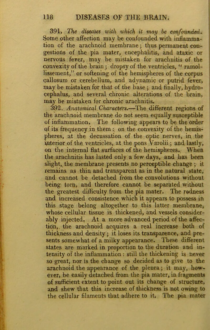 391. The diseases with which it may be confounded. Some other affection may be confounded with inflamma- tion of the arachnoid membrane; thus permanent con- gestions of the pia mater, encephalitis, and ataxic or nervous fever, may be mistaken for arachnitis of the convexity of the brain; dropsy of the ventricles, “ ramol- lissement,” or softening of the hemispheres of the corpus callosum or cerebellum, and adynamic or putrid fever, may be mistaken for that of the base ; and finally, hydro- cephalus, and several chronic alterations of the brain, may be mistaken for chronic arachnitis. 392. Anatomical Characters.—The different regions of the arachnoid membrane do not seem equally susceptible of inflammation. The following appears to be the order of its frequency in them : on the convexity of the hemis- pheres, at the decussation of the optic nerves, in the interior of the ventricles, at the pons Varolii; and lastly, on the internal flat surfaces of the hemispheres. When the arachnitis has lasted only a few days, and has been slight,, the membrane presents no perceptible change ; it remains as thin and transparent as in the natural state, and cannot be detached from the convolutions without being torn, and therefore cannot be separated without the greatest difficulty from the pia mater. The redness and increased consistence which it appears to possess in this stage belong altogether to this latter membrane, whose cellular tissue is thickened, and vessels consider- ably injected. At a more advanced period of the affec- tion, the arachnoid acquires a real increase both of thickness and density; it loses its transparence, and pre- sents somewhat of a milky appearance. These different states are marked in proportion to the duration and in- tensity of the inflammation : still the thickening is never so great, nor is the change so decided as to give to the arachnoid the appearance of the pleura; it may, how- ever, be easily detached from the pia mater, in fragments of sufficient extent to point out its change of structure, and shew that this increase of thickness is not owing to the cellular filaments that adhere to it. The pia mater