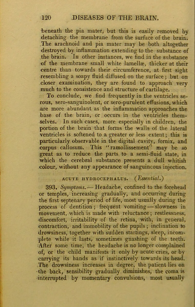 beneath the pia mater, but this is easily removed by detaching the membrane from the surface of the brain. The arachnoid and pia mater may be both altogether destroyed by inflammation extending to the substance of the brain. In other instances, we find in the substance of the membrane small white lamellae, thicker at their centre than towards their circumference, at first sight resembling a soapy fluid diffused on the surface; but on closer examination, they are found to approach very much to the consistence and structure of cartilage. To conclude, we find frequently in the ventricles se- rous, sero-sanguinolent, or sero-purulent effusions, which are more abundant as the inflammation approaches the base of the brain, or occurs in the ventricles them- selves. In such cases, more especially in children, the portion of the brain that forms the walls of the lateral ventricles is softened to a greater or less extent; this is particularly observable in the digital cavity, fornix, and corpus callosum. This “ ramollissement” may be so great as to reduce the parts to a semi-fluid state, in which the cerebral substance presents a dull whitish colour, without any appearance of sanguineous injection. acute hydrocephalus. (Essential.) 393. Symptoms. — Headache, confined to the forehead or temples, increasing gradually, and occurring during the first septenary period of life, most usually during the process of dentition; frequent vomiting—slowness in movement, which is made with reluctance; restlessness, discomfort, irritability of the retina, with, in general, contraction, and immobility of the pupils ; inclination to drowsiness, together with sudden startings, sleep, incom- plete while it lasts, sometimes gnashing of the teeth. After some time, the headache is no longer complained of, or the child manifests it only by acute cries, or by carrying its hands as if instinctively towards its head. The drowsiness increases in degree, the patient lies on the back, sensibility gradually diminishes, the coma is interrupted by momentary convulsions, most usually