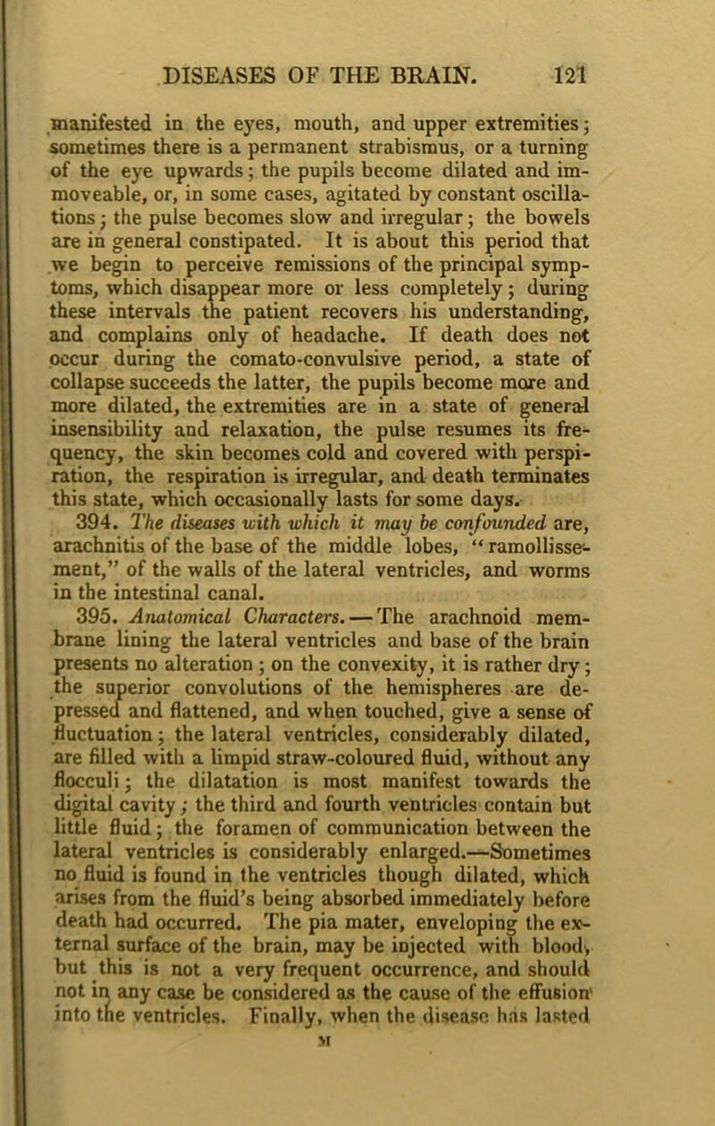 manifested in the eyes, mouth, and upper extremities; sometimes there is a permanent strabismus, or a turning of the eye upwards; the pupils become dilated and im- moveable, or, in some cases, agitated by constant oscilla- tions ; the pulse becomes slow and irregular; the bowels are in general constipated. It is about this period that we begin to perceive remissions of the principal symp- toms, which disappear more or less completely ; during these intervals the patient recovers his understanding, and complains only of headache. If death does not occur during the comato-convulsive period, a state of collapse succeeds the latter, the pupils become more and more dilated, the extremities are in a state of general insensibility and relaxation, the pulse resumes its fre- quency, the skin becomes cold and covered with perspi- ration, the respiration is irregular, and death terminates this state, which occasionally lasts for some days. 394. The diseases with which it may be confounded are, arachnitis of the base of the middle lobes, “ ramollisse- ment,” of the walls of the lateral ventricles, and worms in the intestinal canal. 395. Anatomical Characters. — The arachnoid mem- brane lining the lateral ventricles and base of the brain presents no alteration ; on the convexity, it is rather dry; the superior convolutions of the hemispheres are de- pressed and flattened, and when touched, give a sense of fluctuation; the lateral ventricles, considerably dilated, are filled with a limpid straw-coloured fluid, without any flocculi; the dilatation is most manifest towards the digital cavity; the third and fourth ventricles contain but little fluid; the foramen of communication between the lateral ventricles is considerably enlarged.—Sometimes no fluid is found in the ventricles though dilated, which arises from the fluid’s being absorbed immediately before death had occurred. The pia mater, enveloping the ex- ternal surface of the brain, may be injected with blood, but this is not a very frequent occurrence, and should not in any case be considered as the cause of the effusion- into the ventricles. Finally, when the disease has lasted