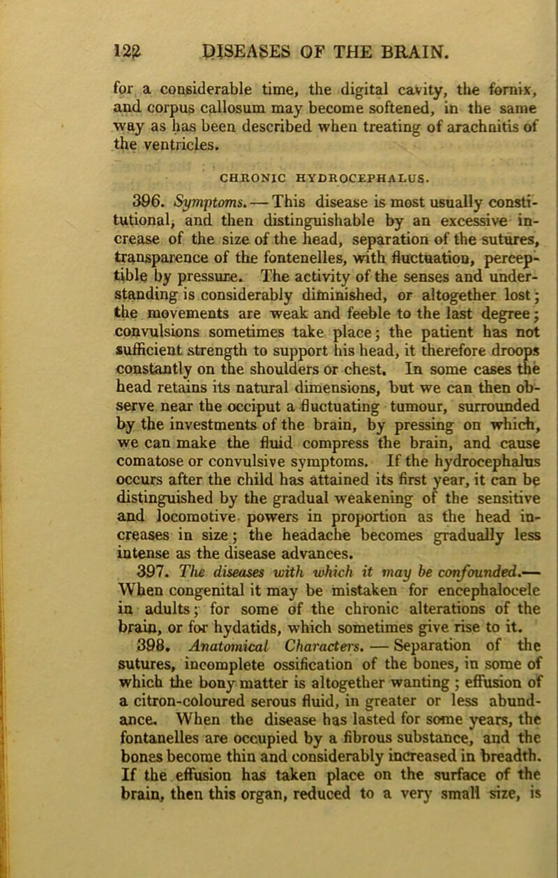 for a considerable time, the digital cavity, the fornix, and corpus callosum may become softened, in the same way as has been described when treating of arachnitis of the ventricles. CHRONIC HYDROCEPHALUS. 396. Symptoms. — This disease is most usually consti- tutional, and then distinguishable by an excessive in- crease of the size of the head, separation of the sutures, transparence of the fontenelles, with fluctuation, percep- tible by pressure. The activity of the senses and under- standing is considerably diminished, or altogether lost; the movements are weak and feeble to the last degree j convulsions sometimes take place; the patient has not sufficient strength to support his head, it therefore droops constantly on the shoulders or chest. In some cases the head retains its natural dimensions, but we can then ob- serve near the occiput a fluctuating tumour, surrounded by the investments of the brain, by pressing on which, we can make the fluid compress the brain, and cause comatose or convulsive symptoms. If the hydrocephalus occurs after the child has attained its first year, it can be distinguished by the gradual weakening of the sensitive and locomotive powers in proportion as the head in- creases in size; the headache becomes gradually less intense as the disease advances. 397. The diseases with which it may be confounded.— When congenital it may be mistaken for encephaloeele in adults; for some of the chronic alterations of the brain, or for hydatids, which sometimes give rise to it. 398. Anatomical Characters. — Separation of the sutures, incomplete ossification of the bones, in some of which the bony matter is altogether wanting ; effusion of a citron-coloured serous fluid, in greater or less abund- ance. When the disease has lasted for some years, the fontanelles are occupied by a fibrous substance, and the bones become thin and considerably increased in breadth. If the effusion has taken place on the surface of the brain, then this organ, reduced to a very small size, is