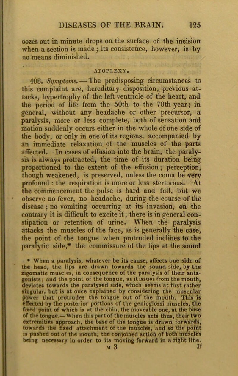 oozes out in minute drops on the surface of the incision when a section is made ; its consistence, however, is by no means diminished. APOPLEXY, 408. Symptoms. — The predisposing circumstances to this complaint are, hereditary disposition, previous at- tacks, hypertrophy of the left ventricle of the heart, and the period of life from the 50th to the 70th year; in general, without any headache or other precursor, a paralysis, more or less complete, both of sensation and motion suddenly occurs either in the whole of one side of the body, or only in one of its regions, accompanied by an immediate relaxation of the muscles of the parts affected. In cases of effusion into the brain, the paraly- sis is always protracted, the time of its duration being proportioned to the extent of the effusion; perception, though weakened, is preserved, unless the coma be very profound : the respiration is more or less stertorous. At the commencement the pulse is hard and full, but we observe no fever, no headache, during the course of the disease; no vomiting occurring at its invasion, on the contrary it is difficult to excite it; there is in general con- stipation or retention of urine. When the paralysis attacks the muscles of the face, as is generally the case, the point of the tongue when protruded inclines to the paralytic side,* the commissure of the lips at the sound • When a paralysis, whatever be its cause, affects one side of the head, the lips are drawn towards the souud side, by the zigomatic muscles, in consequence of the paralysis of their anta- gonists; and the point of the tongue, as itissuos from the mouth, deviates towards the paralysed side, which seems at first rather singular, but is at once explained by considering the muscular power that protrudes the tongue out of the mouth. This is effected by the posterior portions of the genioglossi muscles, the fixed point of which is at ttie chin, the moveable one, at the base of thp tongue.— When this part of the muscles acts thus, their two extremities approach, the base of the tongue is drawn forwards, towards the fixed attachment Of the muscles, and so the point is pushed out of the mouth, the conjoined action of both moicIOs being necessary in order to its moving forward in a tight Title. m3 If