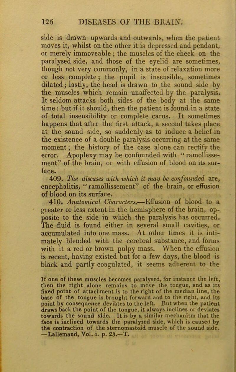 side is drawn upwards and outwards, when the patient moves it, whilst on the other it is depressed and pendant, or merely immoveable ; the muscles of the cheek on the paralysed side, and those of the eyelid are sometimes, though not very commonly, in a state of relaxation more or less complete; the pupil is insensible, sometimes dilated; lastly, the head is drawn to the sound side by the muscles which remain unaffected by the paralysis. It seldom attacks both sides of the body at the same time: but if it should, then the patient is found in a state of total insensibility or complete carus. It sometimes happens that after the first attack, a second takes place at the sound side, so suddenly as to induce a belief in the existence of a double paralysis occurring at the same moment; the history of the case alone can rectify the error. Apoplexy may be confounded with “ ramollisse- ment” of the brain, or with effusion of blood on its sur- face. 409. The diseases with which it may be confounded are, encephalitis, “ ramollissement” of the brain, or effusion of blood on its surface. 410. Anatomical Characters.—Effusion of blood to a greater or less extent in the hemisphere of the brain, op- posite to the side in which the paralysis has occurred. The fluid is found either in several small cavities, or accumulated into one mass. At other times it is inti- mately blended with the cerebral substance, and forms with it a red or brown pulpy mass. When the effusion is recent, having existed but for a few days, the blood is black and partly coagulated, it seems adherent to the If one of these muscles becomes paralysed, for instance the left, then the right alone remains to move the tongue, and as its fixed point of attachment is to the right of the median line, the base of the tongue is brought forward and to the right, and its point by consequence deviates to the left. But when the patient draws back the point of the tongue, it always iuclines or deviates towards the sound side. It is by a similar mechanism that the face is inclined towards the paralysed side, which is caused by the contraction of the sternomastoid muscle of the sound side. —Lallemand, Yol. i. p. 23.—T.