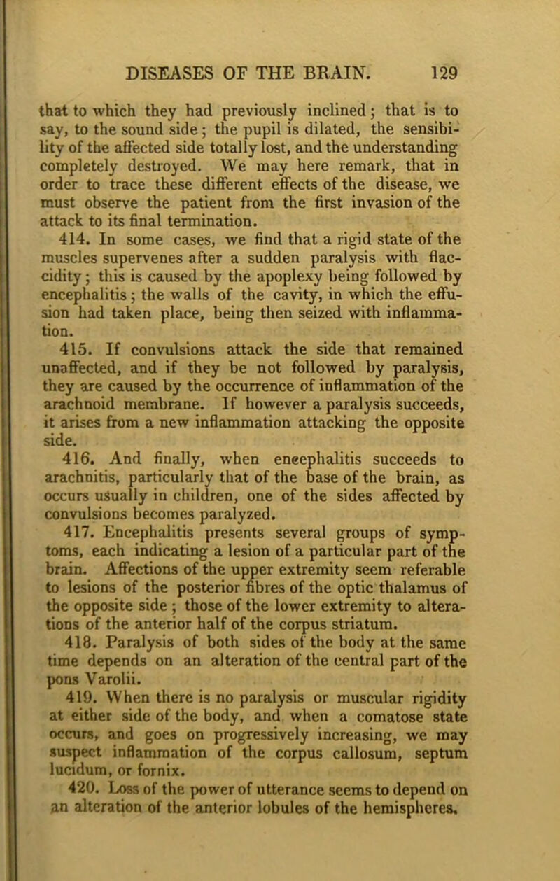 that to which they had previously inclined; that is to say, to the sound side ; the pupil is dilated, the sensibi- lity of the affected side totally lost, and the understanding completely destroyed. We may here remark, that in order to trace these different effects of the disease, we must observe the patient from the first invasion of the attack to its final termination. 414. In some cases, we find that a rigid state of the muscles supervenes after a sudden paralysis with flac- cidity; this is caused by the apoplexy being followed by encephalitis; the walls of the cavity, in which the effu- sion had taken place, being then seized with inflamma- tion. 415. If convulsions attack the side that remained unaffected, and if they be not followed by paralysis, they are caused by the occurrence of inflammation of the arachnoid membrane. If however a paralysis succeeds, it arises from a new inflammation attacking the opposite side. 416. And finally, when eneephalitis succeeds to arachnitis, particularly that of the base of the brain, as occurs usually in children, one of the sides affected by convulsions becomes paralyzed. 417. Encephalitis presents several groups of symp- toms, each indicating a lesion of a particular part of the brain. Affections of the upper extremity seem referable to lesions of the posterior fibres of the optic thalamus of the opposite side ; those of the lower extremity to altera- tions of the anterior half of the corpus striatum. 418. Paralysis of both sides of the body at the same time depends on an alteration of the central part of the pons Varolii. 419. When there is no paralysis or muscular rigidity at either side of the body, and when a comatose state occurs, and goes on progressively increasing, we may suspect inflammation of the corpus callosum, septum lucidum, or fornix. 420. Loss of the power of utterance seems to depend on an alteration of the anterior lobules of the hemispheres.