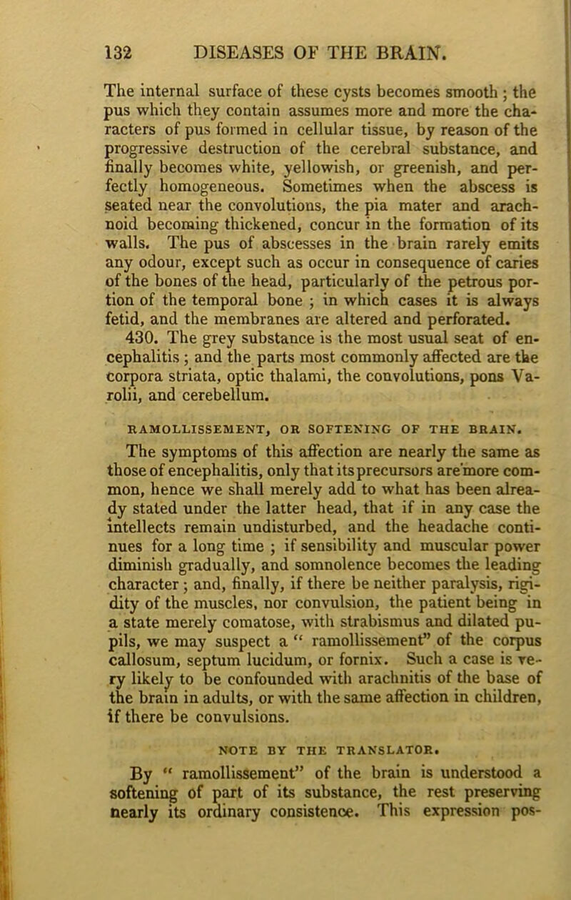 The internal surface of these cysts becomes smooth ; the pus which they contain assumes more and more the cha- racters of pus formed in cellular tissue, by reason of the progressive destruction of the cerebral substance, and finally becomes white, yellowish, or greenish, and per- fectly homogeneous. Sometimes when the abscess is seated near the convolutions, the pia mater and arach- noid becoming thickened, concur in the formation of its walls. The pus of abscesses in the brain rarely emits any odour, except such as occur in consequence of caries of the bones of the head, particularly of the petrous por- tion of the temporal bone ; in which cases it is always fetid, and the membranes are altered and perforated. 430. The grey substance is the most usual seat of en- cephalitis ; and the parts most commonly affected are the corpora striata, optic thalami, the convolutions, pons Va- rolii, and cerebellum. RAMOLLISSEMENT, OR SOFTENING OF THE BRAIN. The symptoms of this affection are nearly the same as those of encephalitis, only that its precursors are’more com- mon, hence we shall merely add to what has been alrea- dy staled under the latter head, that if in any case the intellects remain undisturbed, and the headache conti- nues for a long time ; if sensibility and muscular power diminish gradually, and somnolence becomes the leading character ; and, finally, if there be neither paralysis, rigi- dity of the muscles, nor convulsion, the patient being in a state merely comatose, with strabismus and dilated pu- pils, we may suspect a “ ramollissement” of the corpus callosum, septum lucidum, or fornix. Such a case is ve- ry likely to be confounded with arachnitis of the base of the brain in adults, or with the same affection in children, if there be convulsions. NOTE BY THE TRANSLATOR. By “ ramollissement” of the brain is understood a softening of part of its substance, the rest preserving nearly its ordinary consistence. This expression pos-