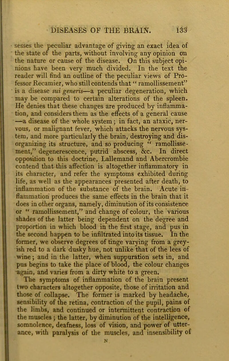 sesses the peculiar advantage of giving an exact idea of the state of the parts, without involving any opinion on the nature or cause of the disease. On this subject opi- nions have been very much divided. In the text the reader will find an outline of the peculiar views of Pro- fessor Recamier, who still contends that “ ramollissement” is a disease sui generis—a peculiar degeneration, which may be compared to certain alterations of the spleen. He denies that these changes are produced by inflamma- tion, and considers them as the effects of a general cause —a disease of the whole system; in fact, an ataxic, ner- vous, or malignant fever, which attacks the nervous sys- tem, and more particularly the brain, destroying and dis- organizing its structure, and so producing “ ramollisse- ment,” degenerescence, putrid abscess, &c. In direct opposition to this doctrine, Lallemand and Abercrombie contend that this affection is altogether inflammatory in its character, and refer the symptoms exhibited during life, as well as the appearances presented after death, to inflammation of the substance of the brain. Acute in- flammation produces the same effects in the brain that it does in other organs, namely, diminution of its consistence or “ ramollissement,” and change of colour, the various shades of the latter being dependent on the degree and proportion in which blood in the first stage, and pus in the second happen to be infiltrated into its tissue. In the former, we observe degrees of tinge varying from a grey- ish red to a dark dusky hue, not unlike that of the lees of wine; and in the latter, when suppuration sets in, and pus begins to take the place of blood, the colour changes •again, and varies from a dirty white to a green. The symptoms of inflammation of the brain present two characters altogether opposite, those of irritation and those of collapse. The former is marked by headache, sensibility of the retina, contraction of the pupil, pains of the limbs, and continued or intermittent contraction of the muscles ; the latter, by diminution of the intelligence, somnolence, deafness, loss of vision, and power of utter- ance, with paralysis of the muscles, and insensibility of N