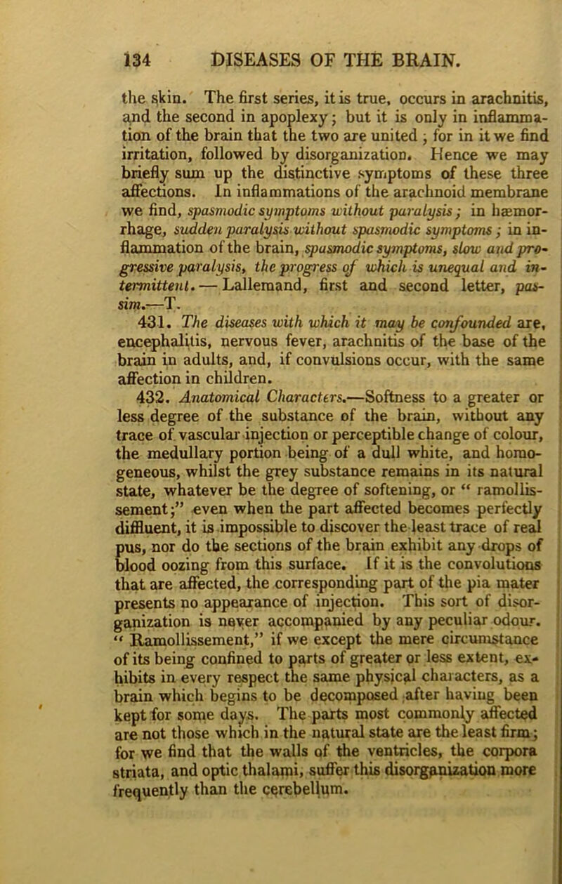 the skin. The first series, it is true, occurs in arachnitis, and the second in apoplexy; but it is only in inflamma- tion of the brain that the two are united , for in it we find irritation, followed by disorganization. Hence we may briefly sum up the distinctive symptoms of these three affections. In inflammations of the arachnoid membrane we find, spasmodic symptoms without paralysis; in hemor- rhage, sudden paralysis without spasmodic symptoms; in in- flammation of the brain, spasmodic symptoms, slow and pro- gressive paralysis, the progress of which is unequal and in- termittent.— Lallemand, first and second letter, pas- sim.—T. 431. The diseases with which it may be confounded are, encephalitis, nervous fever, arachnitis of the base of the brain in adults, and, if convulsions occur, with the same affection in children. 432. Anatomical Characters.—Softness to a greater or less degree of the substance of the brain, without any trace of vascular injection or perceptible change of colour, the medullary portion being of a dull white, and homo- geneous, whilst the grey substance remains in its natural state, whatever be the degree of softening, or “ ramollis- sement;” even when the part affected becomes perfectly diffluent, it is impossible to discover the least trace of reed pus, nor do the sections of the brain exhibit any drops of blood oozing from this surface. If it is the convolutions that are affected, the corresponding part of the pia mater presents no appearance of injection. This sort of disor- ganization is never accompanied by any peculiar odour. “ Ramollissement,” if we except the mere circumstance of its being confined to parts of greater or less extent, ex- hibits in every respect the same physical characters, as a brain which begins to be decomposed after having been kept for some days. The parts most commonly affected are not those which in the natural state are the least firm; for we find that the walls of the ventricles, the corpora striata, and optic thalami, suffer this disorganization more frequently than the cerebellum.