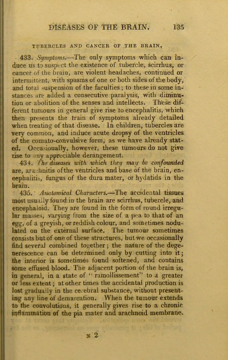 TUBERCLES AND CANCER OF THE BRAIN, 433. Symptoms.—The only symptoms which can in- duce us to susprCt the existence of tubercle, scirrhus, or cancer of the brain, are violent headaches, continued or intermittent, with spasms of one or both sides of the body, and total .uspension of the faculties; to these in some in- stances are added a consecutive paralysis, with diminu- tion or abolition of the senses and intellects. Th’ese dif- ferent tumours in general give rise to encephalitis, which then presents the train of symptoms already detailed when treating of that disease. In children, tubercles are very common, and induce acute dropsy of the ventricles of the comato-convulsive form, as we have already stat- ed. Occasionally, however, these tumours do not give rise to ny appreciable derangement. 434. t'he diseases with which they may be confounded are, ara -hnitis of the ventricles and base of the brain, en- cephalitis, fungus of the dura mater, or hydatids in the brain. 435. Anatomical Characters.—The accidental tissues most usually found in the brain are scirrhus, tubercle, and encephaioid. They are found in the form of round irregu- lar masses, varying from the size of a pea to that of an egg, of a greyish, or reddish colour, and sometimes nodu- lated on the external surface. The tumour sometimes consists but of one of these structures, but we occasionally find several combined together; the nature of the dege- nerescence can be determined only by cutting into it; the interior is sometimes found softened, and contains some effused blood. The adjacent portion of the brain is, in general, in a state of “ ramollissement” to a greater or less extent; at other times the accidental production is lost gradually in the cerebral substance, without present- ing any line of demarcation. When the tumour extends to the convolutions, it generally gives rise to a chronic inflammation of the pia mater and arachnoid membrane. x 2