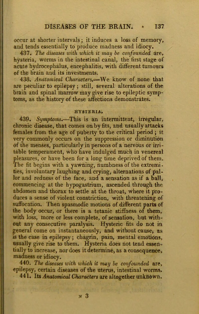 occur at shorter intervals; it induces a loss of memory, and tends essentially to produce madness and idiocy. 437. The diseases with which it may be confounded are, hysteria, worms in the intestinal canal, the first stage of acute hydrocephalus, encephalitis, with different tumours of the brain and its investments. 433. Anatomical Characters.—We know of none that are peculiar to epilepsy; still, several alterations of the brain and spinal marrow may give rise to epileptic symp- toms, as the history of these affections demonstrates. HYSTERIA. 439. Symptoms.—This is an intermittent, irregular, chronic disease, that comes on by fits, and usually attacks females from the age of puberty to the critical period ; it very commonly occurs on the suppression or diminution of the menses, particularly in persons of a nervous or irri- table temperament, who have indulged much in venereal pleasures, or have been for a long time deprived of them. The fit begins with a yawning, numbness of the extremi - ties, involuntary laughing and crying, alternations of pal- lor and redness of the face, and a sensation as if a ball, commencing at the hypogastrium, ascended through the abdomen and thorax to settle at the throat, where it pro- duces a sense of violent constriction, with threatening of suffocation. Then spasmodic motions of different parts of the body occur, or there is a tetanic stiffness of them, with loss, more or less complete, of sensation, but with- out anv consecutive paralysis. Hysteric fits do not in general come on instantaneously, and without cause, as is the case in epilepsy; chagrin, pain, mental emotions, usually give rise to them. Hysteria does not tend essen- tially to increase, nor does it determine, as a consequence, madness or idiocy. 440. The diseases with which it may be confounded are, epilepsy, certain diseases of the uterus, intestinal worms. 441. Its Anatomical Characters are altogether unknown.