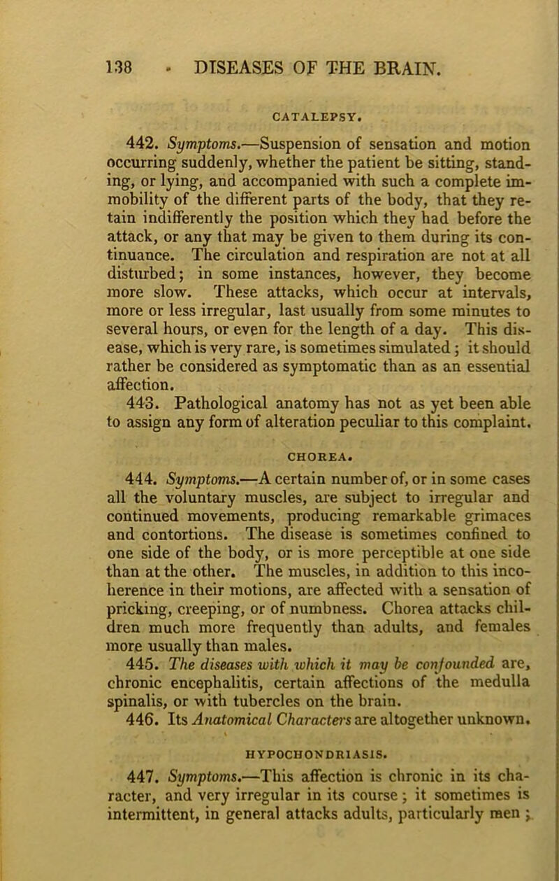 CATALEPSY. 442. Symptoms.—Suspension of sensation and motion occurring suddenly, whether the patient be sitting, stand- ing, or lying, and accompanied with such a complete im- mobility of the different parts of the body, that they re- tain indifferently the position which they had before the attack, or any that may be given to them during its con- tinuance. The circulation and respiration are not at all disturbed; in some instances, however, they become more slow. These attacks, which occur at intervals, more or less irregular, last usually from some minutes to several hours, or even for the length of a day. This dis- ease, which is very rare, is sometimes simulated; it should rather be considered as symptomatic than as an essential affection. 443. Pathological anatomy has not as yet been able to assign any form of alteration peculiar to this complaint. CHOREA. 444. Symptoms.—A certain number of, or in some cases all the voluntary muscles, are subject to irregular and continued movements, producing remarkable grimaces and contortions. The disease is sometimes confined to one side of the body, or is more perceptible at one side than at the other. The muscles, in addition to this inco- herence in their motions, are affected with a sensation of pricking, creeping, or of numbness. Chorea attacks chil- dren much more frequently than adults, and females more usually than males. 445. The diseases with which it may be confounded are, chronic encephalitis, certain affections of the medulla spinalis, or with tubercles on the brain. 446. Its Anatomical Characters are altogether unknown. HYPOCHONDRIASIS. 447. Symptoms.—This affection is chronic in its cha- racter, and very irregular in its course; it sometimes is intermittent, in general attacks adults, particularly men ;