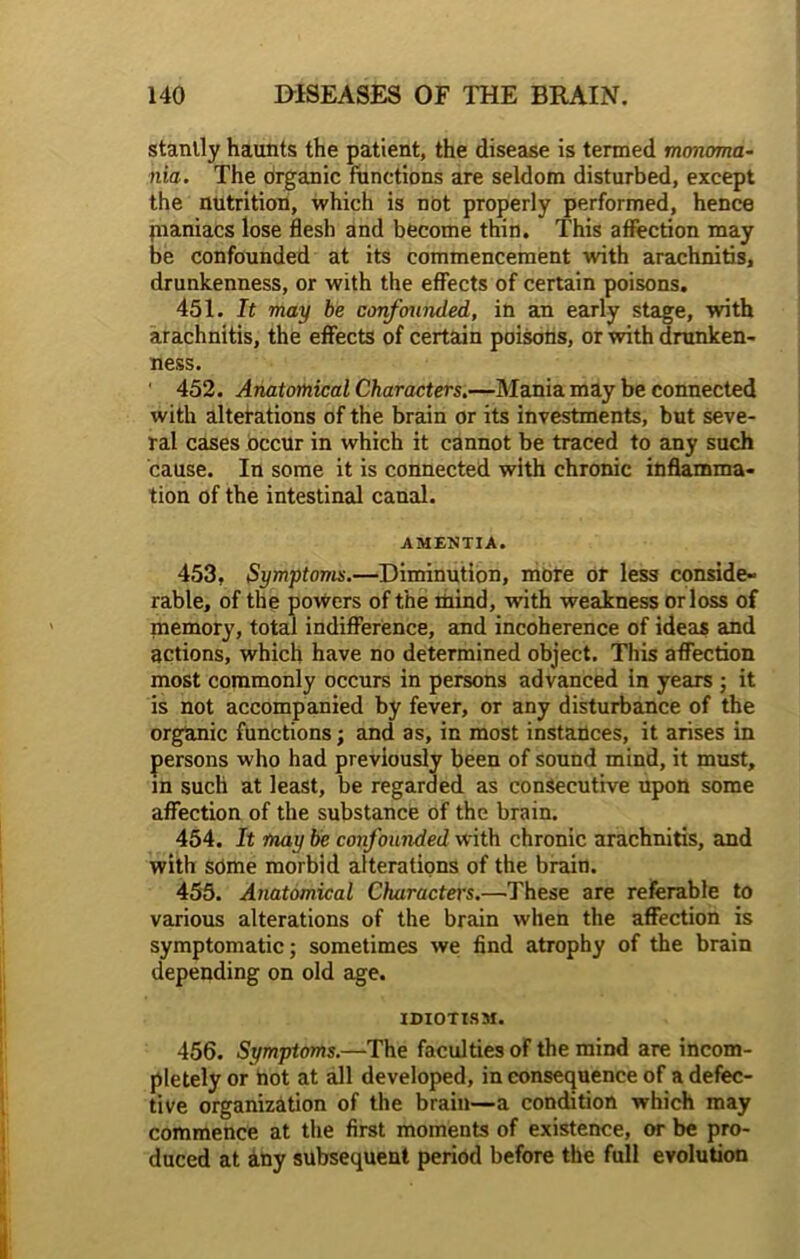 stanlly haunts the patient, the disease is termed monoma- nia. The Organic functions are seldom disturbed, except the nutrition, which is not properly performed, hence jnaniacs lose flesh and become thin. This affection may be confounded at its commencement with arachnitis, drunkenness, or with the effects of certain poisons. 451. It may be confounded, in an early stage, with arachnitis, the effects of certain poisons, or with drunken- ness. 452. Anatomical Characters.—Mania may be connected with alterations of the brain or its investments, but seve- ral cases occur in which it cannot be traced to any such 'cause. In some it is connected with chronic inflamma- tion of the intestinal canal. AMENTIA. 453. Symptoms.—Diminution, more or less conside- rable, of the powers of the mind, with weakness orloss of memory, total indifference, and incoherence of ideas and actions, which have no determined object. This affection most commonly occurs in persons advanced in years ; it is not accompanied by fever, or any disturbance of the organic functions; and as, in most instances, it arises in persons who had previously been of sound mind, it must, in such at least, be regarded as consecutive upon some affection of the substance of the brain. 454. It may be confounded with chronic arachnitis, and with some morbid alterations of the brain. 455. Anatomical Characters.—These are referable to various alterations of the brain when the affection is symptomatic; sometimes we find atrophy of the brain depending on old age. IDIOTISM. 456. Symptoms.—The faculties of the mind are incom- pletely or hot at all developed, in consequence of a defec- tive organization of the brain—a condition which may commence at the first moments of existence, or be pro- duced at any subsequent period before the full evolution