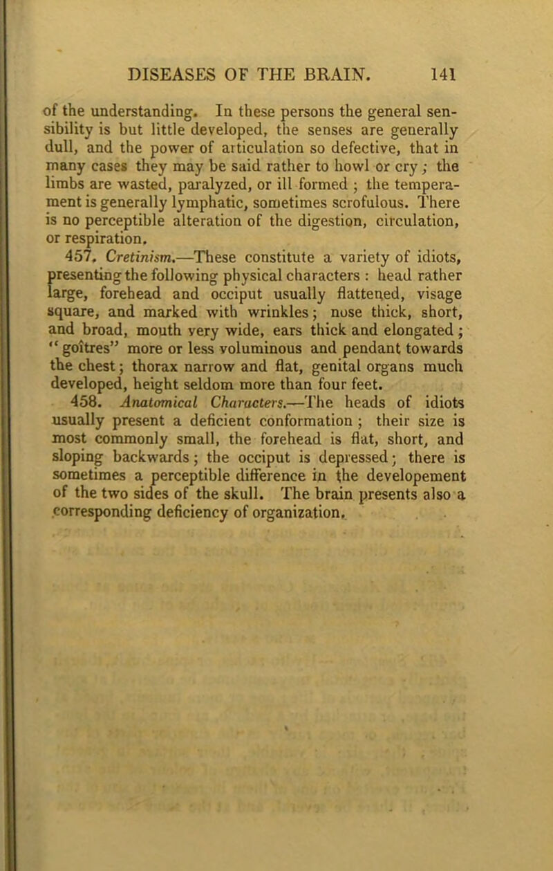 of the understanding. In these persons the general sen- sibility is but little developed, the senses are generally dull, and the power of articulation so defective, that in many cases they may be said rather to howl or cry; the limbs are wasted, paralyzed, or ill formed ; the tempera- ment is generally lymphatic, sometimes scrofulous. There is no perceptible alteration of the digestion, circulation, or respiration. 457, Cretinism.—These constitute a variety of idiots, presenting the following physical characters : head rather large, forehead and occiput usually flattened, visage square, and marked with wrinkles; nose thick, short, and broad, mouth yery wide, ears thick and elongated ; “ goitres” more or less voluminous and pendant towards the chest; thorax narrow and flat, genital organs much developed, height seldom more than four feet. 458. Anatomical Characters.—The heads of idiots usually present a deficient conformation ; their size is most commonly small, the forehead is flat, short, and sloping backwards; the occiput is depressed; there is sometimes a perceptible difference in the developement of the two sides of the skull. The brain presents also a corresponding deficiency of organization.