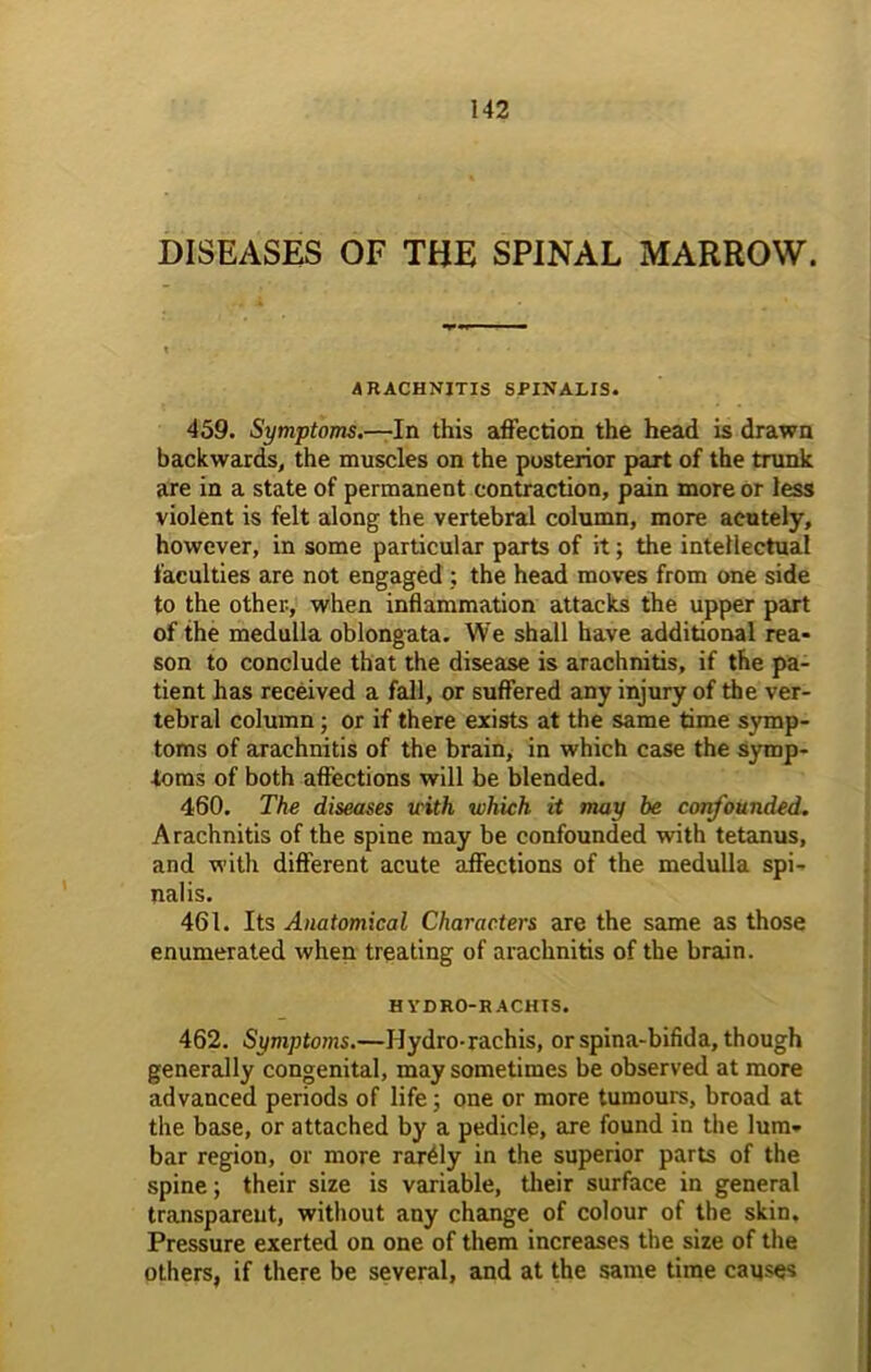 DISEASES OF THE SPINAL MARROW. ARACHNITIS SPINALIS. 459. Symptoms.—In this affection the head is drawn backwards, the muscles on the posterior part of the trunk are in a state of permanent contraction, pain more or less violent is felt along the vertebral column, more acutely, however, in some particular parts of it; the intellectual faculties are not engaged ; the head moves from one side to the other-, when inflammation attacks the upper part of the medulla oblongata. We shall have additional rea- son to conclude that the disease is arachnitis, if the pa- tient has received a fall, or suffered any injury of the ver- tebral column; or if there exists at the same time symp- toms of arachnitis of the brain, in which case the symp- toms of both affections will be blended. 460. The diseases with which it may be confounded. Arachnitis of the spine may be confounded with tetanus, and with different acute affections of the medulla spi- nalis. 461. Its Anatomical Characters are the same as those enumerated when treating of arachnitis of the brain. HYDRO-RACHTS. 462. Symptoms.—Hydro-rachis, or spina-bifida, though generally congenital, may sometimes be observed at more advanced periods of life; one or more tumours, broad at the base, or attached by a pedicle, are found in the lum- bar region, or more rarely in the superior parts of the spine; their size is variable, their surface in general transparent, without any change of colour of the skin. Pressure exerted on one of them increases the size of the others, if there be several, and at the same time causes