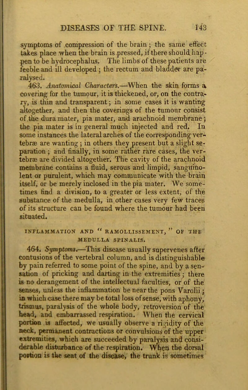 symptoms of compression of the brain; the same effect takes place when the brain is pressed, if there should hap- pen to be hydrocephalus. The limbs of these patients are feeble and ill developed; the rectum and bladder are pa- ralysed. 463. Anatomical Characters.—When the skin forms a covering for the tumour, it is thickened, or, on the contra- ry, is thin and transparent; in some cases it is wanting altogether, and then the coverings of the tumour consist of the dura mater, pia mater, and arachnoid membrane; the pia mater is in general much injected and red. In some instances the lateral arches of the corresponding ver- tebra are wanting; in others they present but a slight se- paration ; and finally, in some rather rare cases, the ver- tebra are divided altogether. The cavity of the arachnoid membrane contains a fluid, serous and limpid, sanguino- lent or purulent, which may communicate with the brain itself, or be merely inclosed in the pia mater. We some- times find a division, to a greater or less extent, of the substance of the medulla, in other cases very few traces of its structure can be found where the tumour had been situated. INFLAMMATION AND “ RAMOLLISSEMENT, ” OF THE MEDULLA SPINALIS. 464. Symptoms.—This disease usually supervenes after contusions of the vertebral column, and is distinguishable by pain referred to some point of the spine, and by a sen- sation of pricking and darting in the extremities ; there is no derangement of the intellectual faculties, or of the senses, unless the inflammation be near the pons Varolii; in which case there may be total loss of sense, with aphony, trismus, paralysis of the whole body, retroversion of the head, and embarrassed respiration. When the cervical portion is affected, we usually observe a rigidity of the neck, permanent contractions or convulsions of the upper extremities, which are succeeded by paralysis and consi- derable disturbance of the respiration. When the dorsal portion is the seat of the disease, the trunk is sometimes