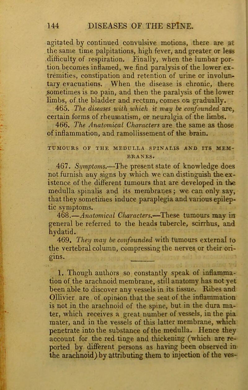 agitated by continued convulsive motions, there are at the same time palpitations, high fever, and greater or less difficulty of respiration. Finally, when the lumbar por- tion becomes inflamed, we find paralysis of the lower ex- tremities, constipation and retention of urine or involun- tary evacuations. When the disease is chronic, there sometimes is no pain, and then the paralysis of the lower limbs, of the bladder and rectum, comes on gradually. 465. The diseases with which it may be confounded are, certain forms of rheumatism, or neuralgia of the limbs. 466. The Anatomical Characters are the same as those of inflammation, and ramollissement of tire brain. TUMOURS OF THE MEDULLA SPINALIS AND ITS MEM- BRANES. 467. Symptoins.—The present state of knowledge does not furnish any signs by which we can distinguish the ex- istence of the different tumours that are developed in the medulla spinalis and its membranes; we can only say, that they sometimes induce paraplegia and various epilep- tic symptoms. 468. —Anatomical Characters.—These tumours may in general be referred to the heads tubercle, scirrhus, and hydatid, 469. They may be confounded with tumours external to the vertebral column, compressing the nerves or their ori- gins. 1. Though authors so constantly speak of inflamma- tion of the arachnoid membrane, still anatomy has not yet been able to discover any vessels in its tissue. Ribes and Ollivier are of opinion that the seat of the inflammation is not in the arachnoid of the spine, but in the dura ma- ter, which receives a great number of vessels, in the pia mater, and in the vessels of this latter membrane, which penetrate into the substance of the medulla. Hence they account for the red tinge and thickening (which are re- ported by different persons as having been observed in the arachnoid) by attributing them to injection of the ves-