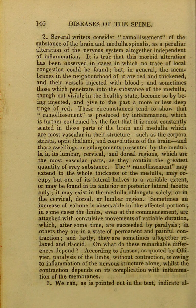 2. Several writers consider “ ramollissement” of the substance of the brain and medulla spinalis, as a peculiar alteration of the nervous system altogether independent of inflammation. It is true that this morbid alteration has been observed in cases in which no trace of local congestion could be found; but, in general, the mem- branes in the neighbourhood of it are red and thickened, and their vessels injected with blood ; and sometimes those which penetrate into the substance of the medulla, though not visible in the healthy state, become so by be- ing injected, and give to the part a more or less deep tinge of red. These circumstances tend to show that “ ramollissement” is produced by inflammation, which is further confirmed by the fact that it is most constantly seated in those parts of the brain and medulla which are most vascular in their structure—such as the corpora striata, optic thalami, and convolutions of the brain—and those swellings or enlargements presented by the meduU la in its lumbar, cervical, and dorsal regions, which are the most vascular parts, as they contain the greatest quantity of grey substance. The “ ramollissement” may extend to the whole thickness of the medulla, may oc- cupy but one of its lateral halves to a variable extent, or may be found in its anterior or posterior lateral facette only ; it may exist in the medulla oblongata solely, or in the cervical, dorsal, or lumbar region. Sometimes an increase of volume is observable in the affected portion; in some cases the limbs, even at the commencement, are attacked with convulsive movements of variable duration, which, after some time, are succeeded by paralysis; in others they are in a state of permanent and painful con- traction ; and lastly, they are sometimes altogether re- laxed and flaccid. On what do these remarkable differ- ences depend 1 According to Janson, as quoted by Olli- vier, paralysis of the limbs, without contraction, is owing to inflammation of the nervous structure alone, whilst the contraction depends on its complication with inflamma- tion of the membranes. 3. We can, as is pointed out in the text, indicate al-