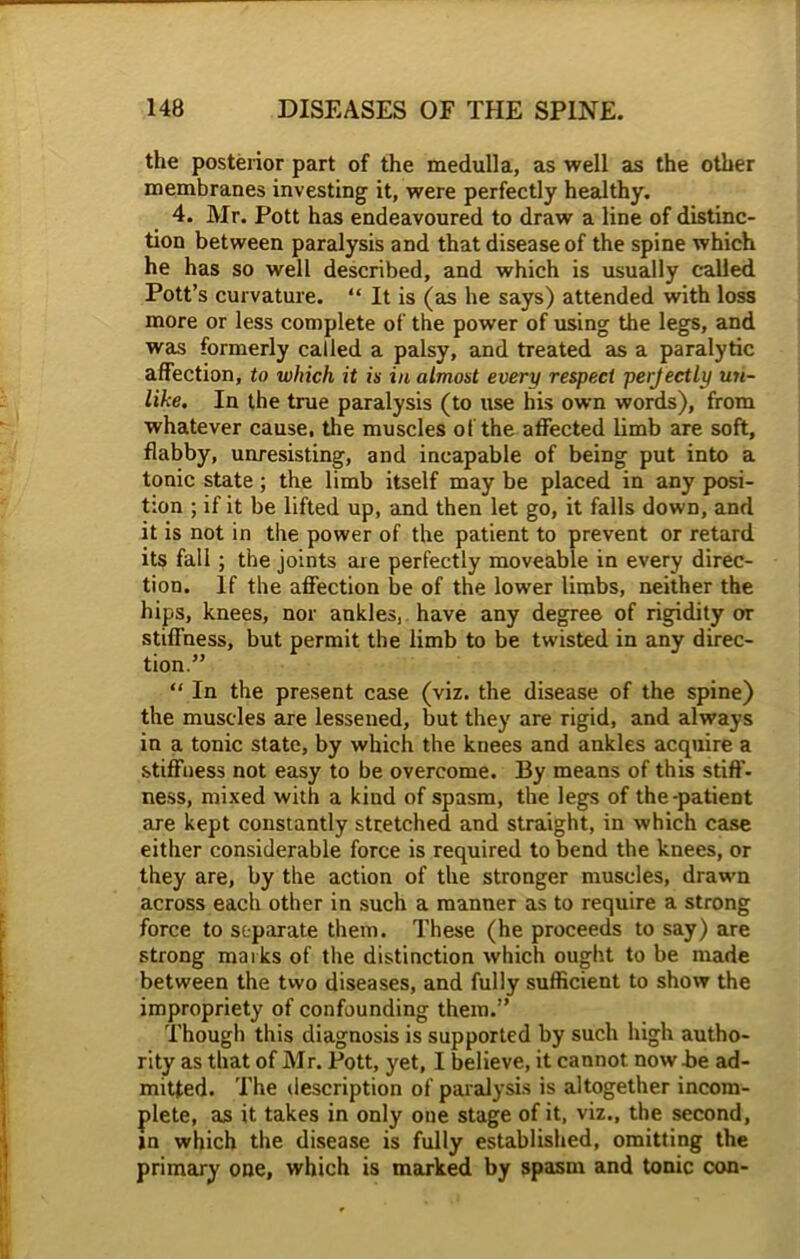 the posterior part of the medulla, as well as the other membranes investing it, were perfectly healthy. 4. Mr. Pott has endeavoured to draw a line of distinc- tion between paralysis and that disease of the spine which he has so well described, and which is usually called Pott’s curvature. “ It is (as he says) attended with loss more or less complete of the power of using the legs, and was formerly called a palsy, and treated as a paralytic affection, to which it is in almost every respect perjectly uti- lise. In the true paralysis (to use his own words), from whatever cause, the muscles of the affected limb are soft, flabby, unresisting, and incapable of being put into a tonic state ; the limb itself may be placed in any posi- tion ; if it be lifted up, and then let go, it falls down, and it is not in the power of the patient to prevent or retard its fall ; the joints are perfectly moveable in every direc- tion. If the affection be of the lower limbs, neither the hips, knees, nor ankles, have any degree of rigidity or stiffness, but permit the limb to be twisted in any direc- tion.” “ In the present case (viz. the disease of the spine) the muscles are lessened, but they are rigid, and always in a tonic state, by which the kuees and ankles acquire a stiffness not easy to be overcome. By means of this stiff- ness, mixed with a kind of spasm, the legs of the-patient are kept constantly stretched and straight, in which case either considerable force is required to bend the knees, or they are, by the action of the stronger muscles, drawn across each other in such a manner as to require a strong force to separate them. These (he proceeds to say) are strong marks of the distinction which ought to be made between the two diseases, and fully sufficient to show the impropriety of confounding them.” Though this diagnosis is supported by such high autho- rity as that of Mr. Pott, yet, I believe, it cannot now he ad- mitted. The description of paralysis is altogether incom- plete, as it takes in only one stage of it, viz., the second, in which the disease is fully established, omitting the primary one, which is marked by spasm and tonic con-